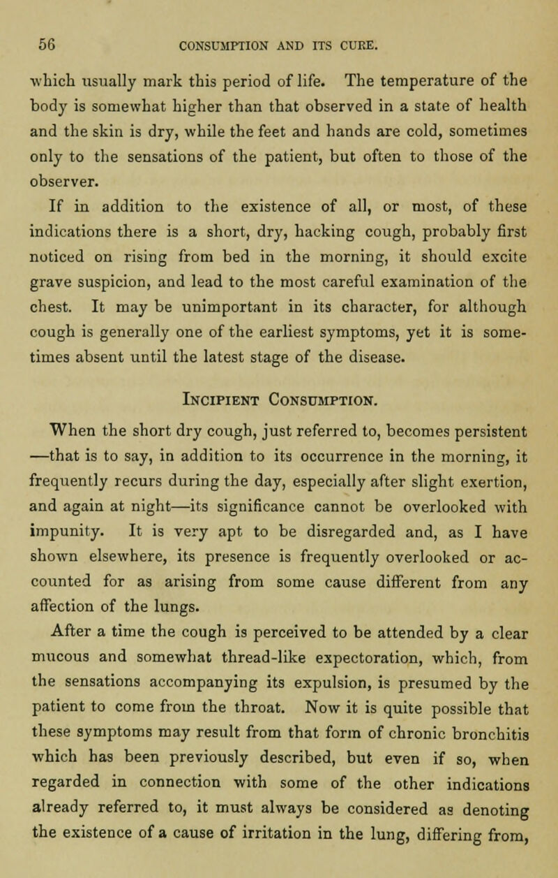 which usually mark this period of life. The temperature of the body is somewhat higher than that observed in a state of health and the skin is dry, while the feet and hands are cold, sometimes only to the sensations of the patient, but often to those of the observer. If in addition to the existence of all, or most, of these indications there is a short, dry, hacking cough, probably first noticed on rising from bed in the morning, it should excite grave suspicion, and lead to the most careful examination of the chest. It may be unimportant in its character, for although cough is generally one of the earliest symptoms, yet it is some- times absent until the latest stage of the disease. Incipient Consumption. When the short dry cough, just referred to, becomes persistent —that is to say, in addition to its occurrence in the morning, it frequently recurs during the day, especially after slight exertion, and again at night—its significance cannot be overlooked with impunity. It is very apt to be disregarded and, as I have shown elsewhere, its presence is frequently overlooked or ac- counted for as arising from some cause different from any affection of the lungs. After a time the cough is perceived to be attended by a clear mucous and somewhat thread-like expectoration, which, from the sensations accompanying its expulsion, is presumed by the patient to come from the throat. Now it is quite possible that these symptoms may result from that form of chronic bronchitis which has been previously described, but even if so, when regarded in connection with some of the other indications already referred to, it must always be considered as denoting the existence of a cause of irritation in the lung, differing from,