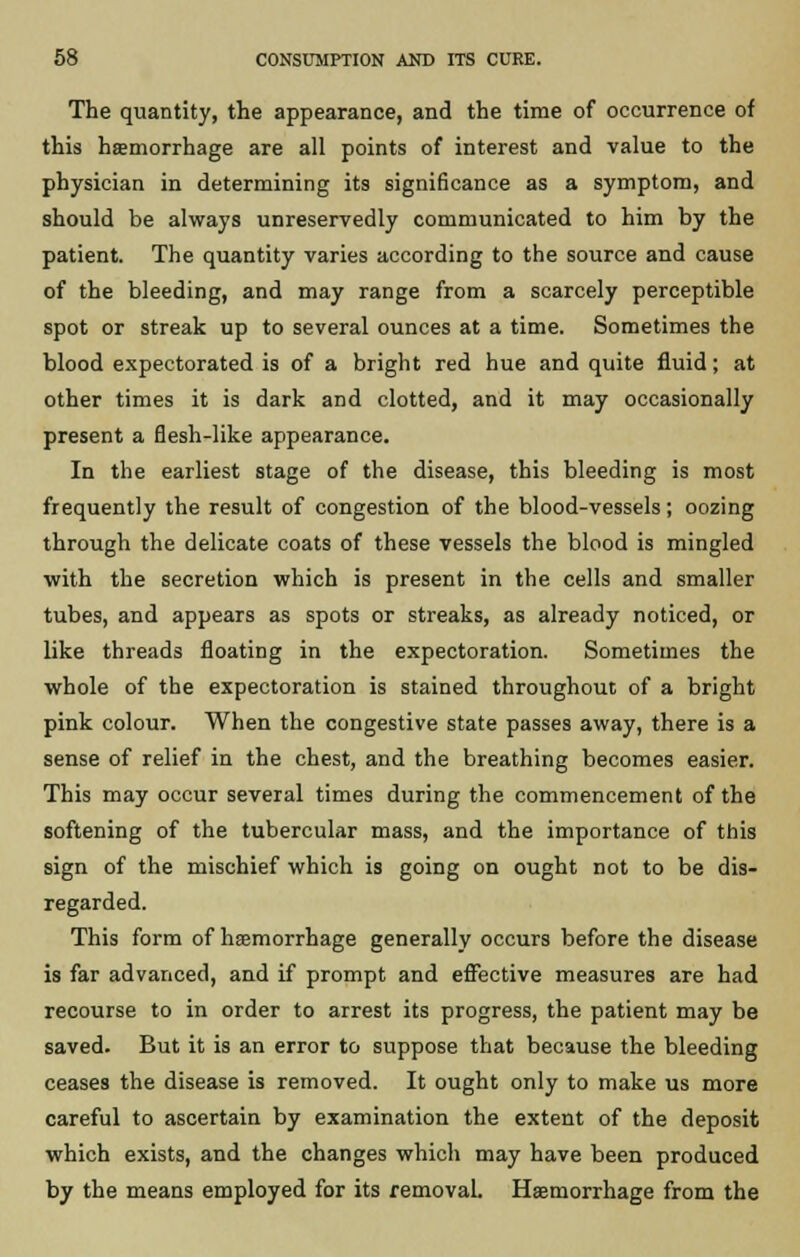 The quantity, the appearance, and the time of occurrence of this haemorrhage are all points of interest and value to the physician in determining its significance as a symptom, and should be always unreservedly communicated to him by the patient. The quantity varies according to the source and cause of the bleeding, and may range from a scarcely perceptible spot or streak up to several ounces at a time. Sometimes the blood expectorated is of a bright red hue and quite fluid; at other times it is dark and clotted, and it may occasionally present a flesh-like appearance. In the earliest stage of the disease, this bleeding is most frequently the result of congestion of the blood-vessels; oozing through the delicate coats of these vessels the blood is mingled with the secretion which is present in the cells and smaller tubes, and appears as spots or streaks, as already noticed, or like threads floating in the expectoration. Sometimes the whole of the expectoration is stained throughout of a bright pink colour. When the congestive state passes away, there is a sense of relief in the chest, and the breathing becomes easier. This may occur several times during the commencement of the softening of the tubercular mass, and the importance of this sign of the mischief which is going on ought not to be dis- regarded. This form of haemorrhage generally occurs before the disease is far advanced, and if prompt and effective measures are had recourse to in order to arrest its progress, the patient may be saved. But it is an error to suppose that because the bleeding ceases the disease is removed. It ought only to make us more careful to ascertain by examination the extent of the deposit which exists, and the changes which may have been produced by the means employed for its removal. Haemorrhage from the