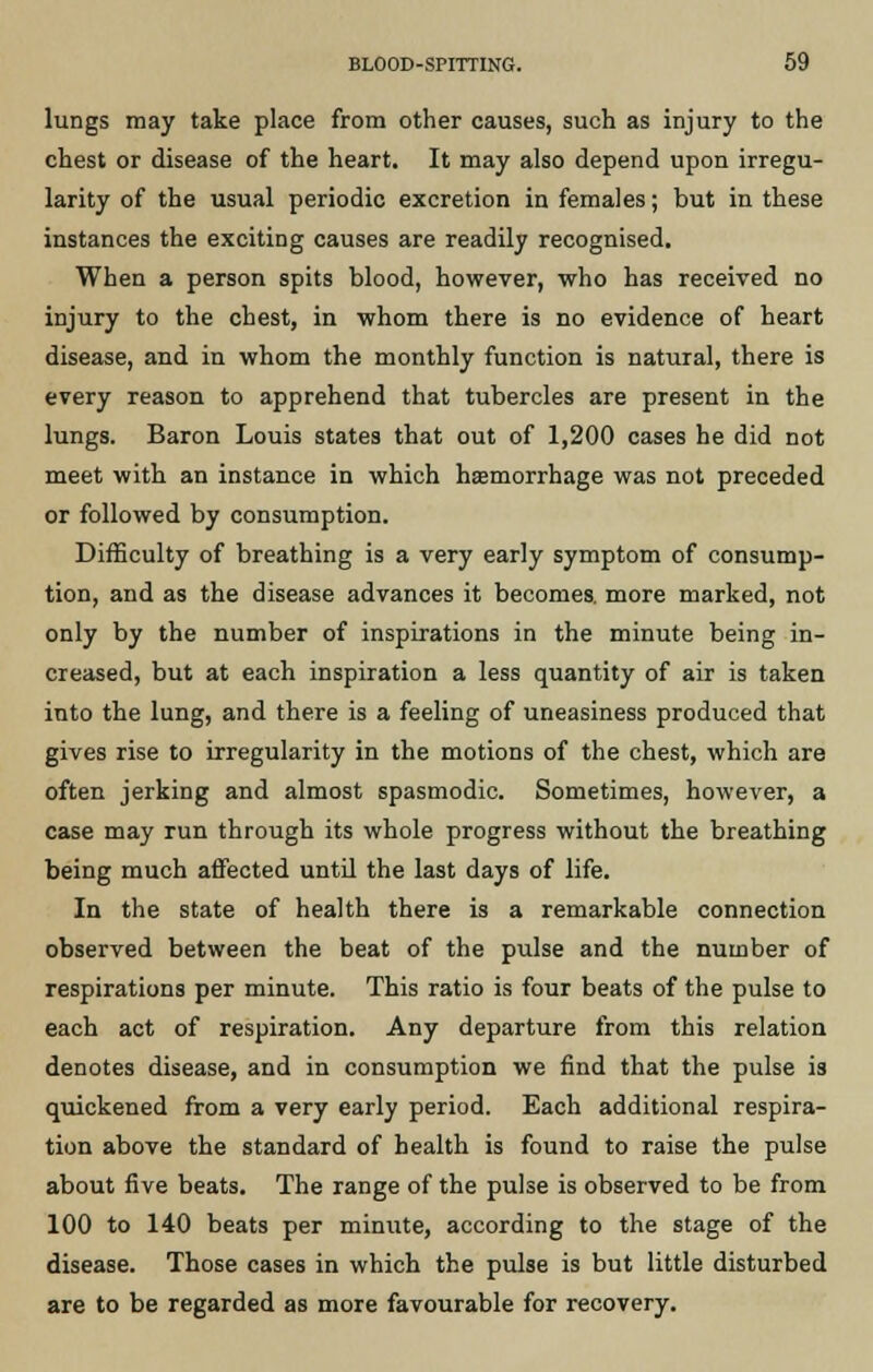 lungs may take place from other causes, such as injury to the chest or disease of the heart. It may also depend upon irregu- larity of the usual periodic excretion in females; but in these instances the exciting causes are readily recognised. When a person spits blood, however, who has received no injury to the chest, in whom there is no evidence of heart disease, and in whom the monthly function is natural, there is every reason to apprehend that tubercles are present in the lungs. Baron Louis states that out of 1,200 cases he did not meet with an instance in which haemorrhage was not preceded or followed by consumption. Difficulty of breathing is a very early symptom of consump- tion, and as the disease advances it becomes, more marked, not only by the number of inspirations in the minute being in- creased, but at each inspiration a less quantity of air is taken into the lung, and there is a feeling of uneasiness produced that gives rise to irregularity in the motions of the chest, which are often jerking and almost spasmodic. Sometimes, however, a case may run through its whole progress without the breathing being much affected until the last days of life. In the state of health there is a remarkable connection observed between the beat of the pulse and the number of respirations per minute. This ratio is four beats of the pulse to each act of respiration. Any departure from this relation denotes disease, and in consumption we find that the pulse is quickened from a very early period. Each additional respira- tion above the standard of health is found to raise the pulse about five beats. The range of the pulse is observed to be from 100 to 140 beats per minute, according to the stage of the disease. Those cases in which the pulse is but little disturbed are to be regarded as more favourable for recovery.