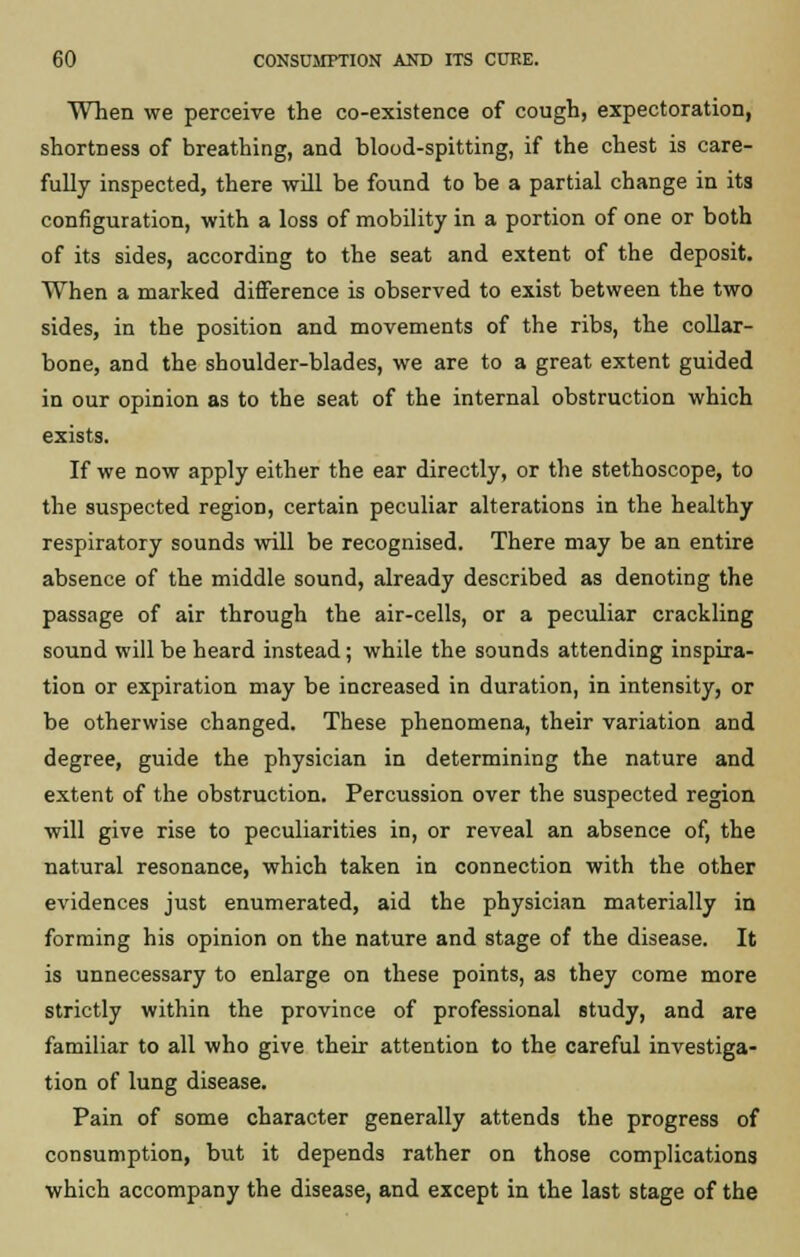 When we perceive the co-existence of cough, expectoration, shortness of breathing, and blood-spitting, if the chest is care- fully inspected, there will be found to be a partial change in its configuration, with a loss of mobility in a portion of one or both of its sides, according to the seat and extent of the deposit. When a marked difference is observed to exist between the two sides, in the position and movements of the ribs, the collar- bone, and the shoulder-blades, we are to a great extent guided in our opinion as to the seat of the internal obstruction which exists. If we now apply either the ear directly, or the stethoscope, to the suspected region, certain peculiar alterations in the healthy respiratory sounds will be recognised. There may be an entire absence of the middle sound, already described as denoting the passage of air through the air-cells, or a peculiar crackling sound will be heard instead; while the sounds attending inspira- tion or expiration may be increased in duration, in intensity, or be otherwise changed. These phenomena, their variation and degree, guide the physician in determining the nature and extent of the obstruction. Percussion over the suspected region ■will give rise to peculiarities in, or reveal an absence of, the natural resonance, which taken in connection with the other evidences just enumerated, aid the physician materially in forming his opinion on the nature and stage of the disease. It is unnecessary to enlarge on these points, as they come more strictly within the province of professional study, and are familiar to all who give their attention to the careful investiga- tion of lung disease. Pain of some character generally attends the progress of consumption, but it depends rather on those complications which accompany the disease, and except in the last stage of the