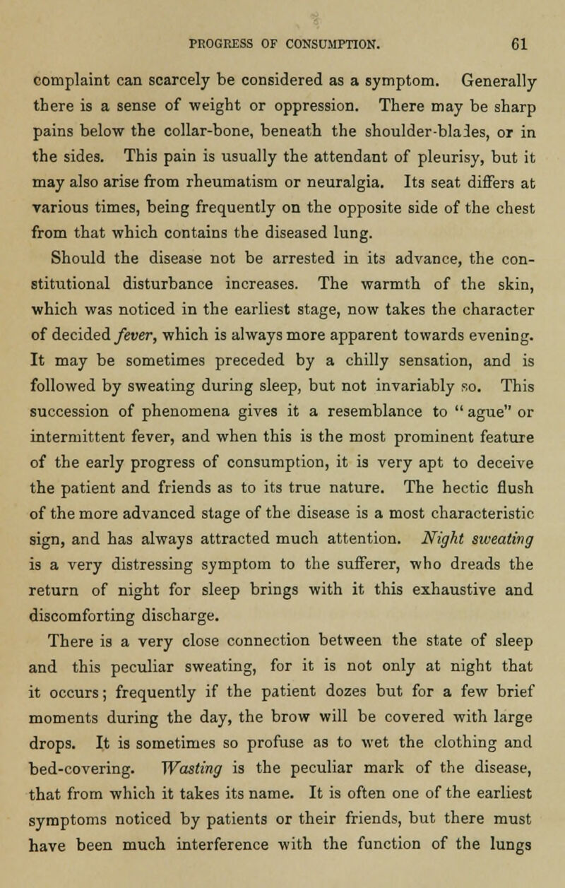 complaint can scarcely be considered as a symptom. Generally there is a sense of weight or oppression. There may be sharp pains below the collar-bone, beneath the shoulder-blades, or in the sides. This pain is usually the attendant of pleurisy, but it may also arise from rheumatism or neuralgia. Its seat differs at various times, being frequently on the opposite side of the chest from that which contains the diseased lung. Should the disease not be arrested in its advance, the con- stitutional disturbance increases. The warmth of the skin, which was noticed in the earliest stage, now takes the character of decided fever, which is always more apparent towards evening. It may be sometimes preceded by a chilly sensation, and is followed by sweating during sleep, but not invariably so. This succession of phenomena gives it a resemblance to  ague or intermittent fever, and when this is the most prominent feature of the early progress of consumption, it is very apt to deceive the patient and friends as to its true nature. The hectic flush of the more advanced stage of the disease is a most characteristic sign, and has always attracted much attention. Night sweating is a very distressing symptom to the sufferer, who dreads the return of night for sleep brings with it this exhaustive and discomforting discharge. There is a very close connection between the state of sleep and this peculiar sweating, for it is not only at night that it occurs; frequently if the patient dozes but for a few brief moments during the day, the brow will be covered with large drops. It is sometimes so profuse as to wet the clothing and bed-covering. Wasting is the peculiar mark of the disease, that from which it takes its name. It is often one of the earliest symptoms noticed by patients or their friends, but there must have been much interference with the function of the lungs