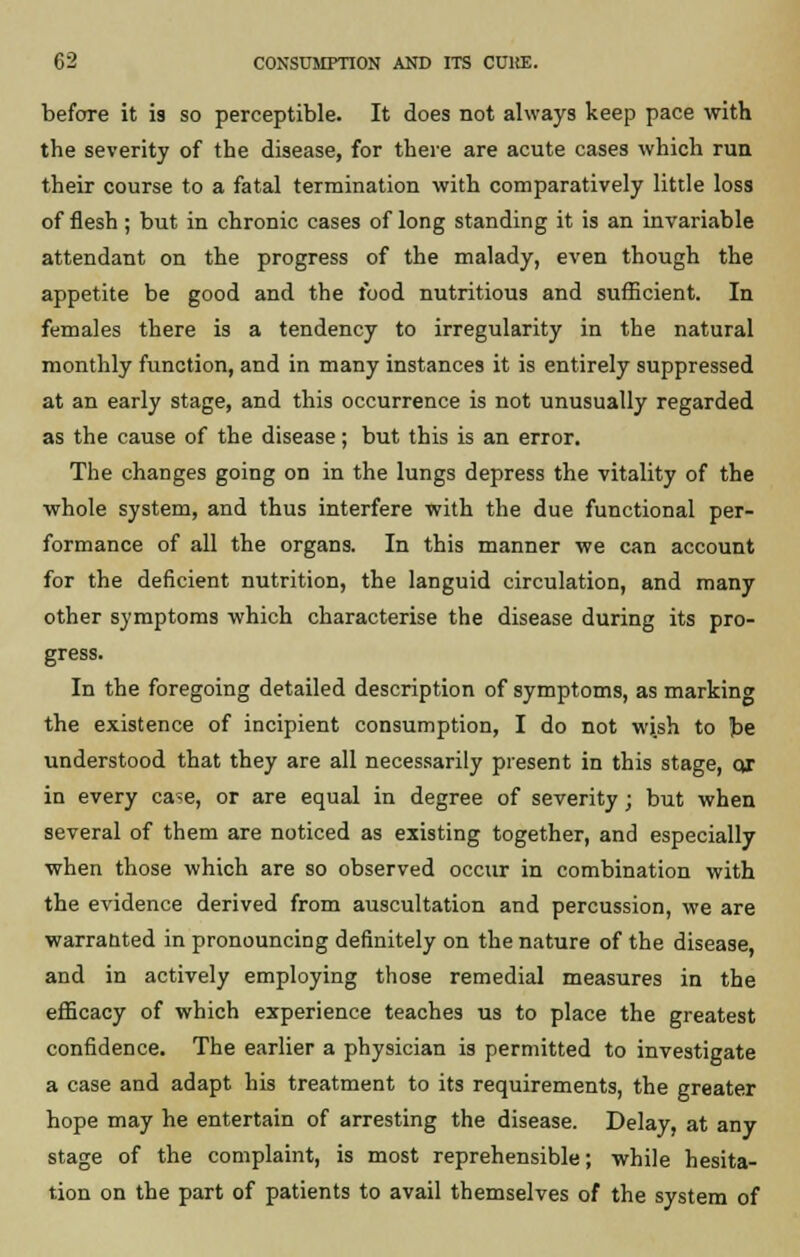 before it is so perceptible. It does not always keep pace with the severity of the disease, for there are acute cases which run their course to a fatal termination with comparatively little loss of flesh ; but in chronic cases of long standing it is an invariable attendant on the progress of the malady, even though the appetite be good and the food nutritious and sufficient. In females there is a tendency to irregularity in the natural monthly function, and in many instances it is entirely suppressed at an early stage, and this occurrence is not unusually regarded as the cause of the disease; but this is an error. The changes going on in the lungs depress the vitality of the whole system, and thus interfere with the due functional per- formance of all the organs. In this manner we can account for the deficient nutrition, the languid circulation, and many other symptoms which characterise the disease during its pro- gress. In the foregoing detailed description of symptoms, as marking the existence of incipient consumption, I do not wish to be understood that they are all necessarily present in this stage, or in every case, or are equal in degree of severity ; but when several of them are noticed as existing together, and especially when those which are so observed occur in combination with the evidence derived from auscultation and percussion, we are warranted in pronouncing definitely on the nature of the disease, and in actively employing those remedial measures in the efficacy of which experience teaches us to place the greatest confidence. The earlier a physician is permitted to investigate a case and adapt his treatment to its requirements, the greater hope may he entertain of arresting the disease. Delay, at any stage of the complaint, is most reprehensible; while hesita- tion on the part of patients to avail themselves of the system of