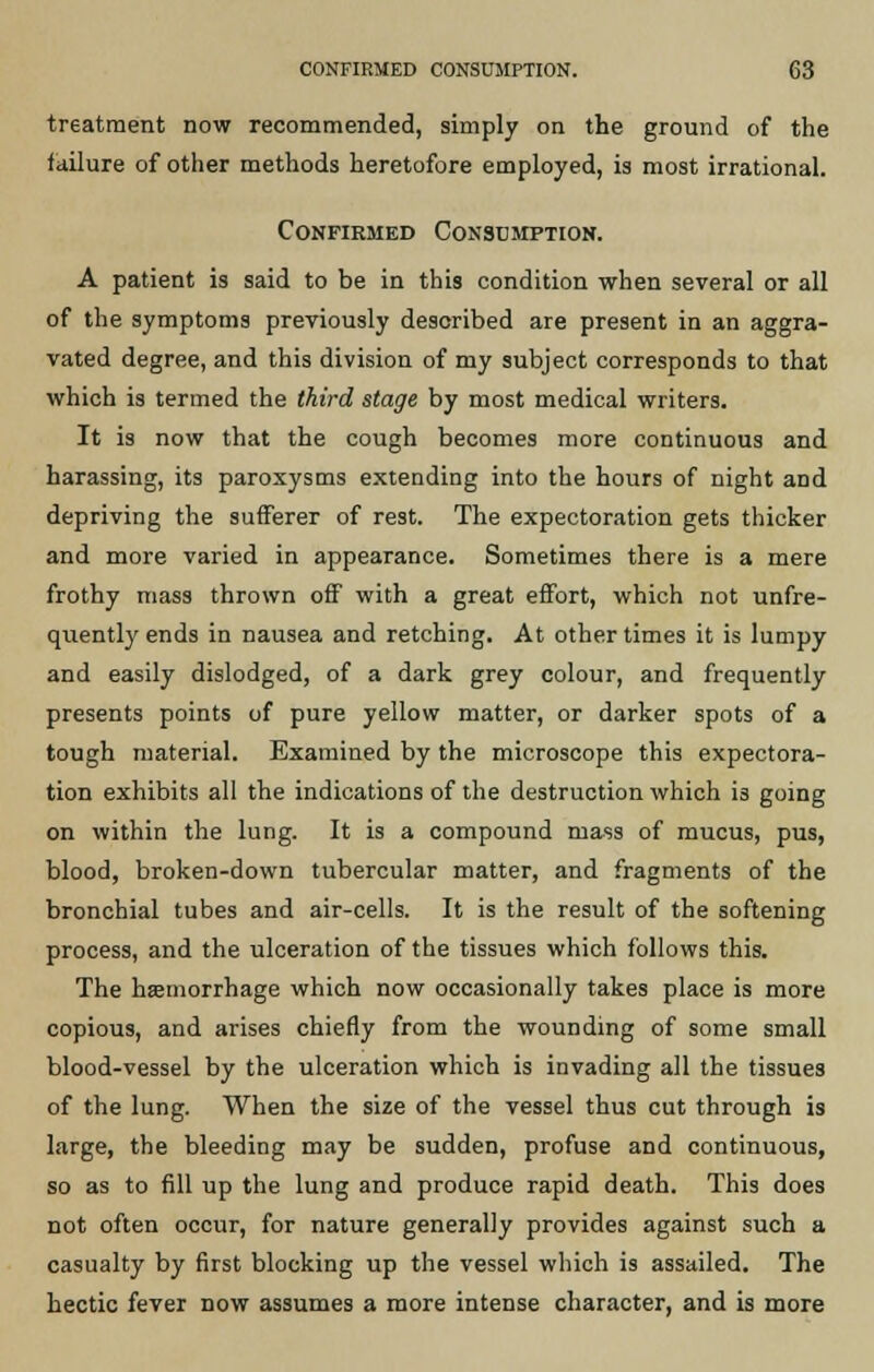 treatment now recommended, simply on the ground of the failure of other methods heretofore employed, is most irrational. Confirmed Consumption. A patient is said to be in this condition when several or all of the symptoms previously described are present in an aggra- vated degree, and this division of my subject corresponds to that which is termed the third stage by most medical writers. It is now that the cough becomes more continuous and harassing, its paroxysms extending into the hours of night aDd depriving the sufferer of rest. The expectoration gets thicker and more varied in appearance. Sometimes there is a mere frothy mass thrown off with a great effort, which not unfre- quentlyends in nausea and retching. At other times it is lumpy and easily dislodged, of a dark grey colour, and frequently presents points of pure yellow matter, or darker spots of a tough material. Examined by the microscope this expectora- tion exhibits all the indications of the destruction which is going on within the lung. It is a compound mass of mucus, pus, blood, broken-down tubercular matter, and fragments of the bronchial tubes and air-cells. It is the result of the softening process, and the ulceration of the tissues which follows this. The haemorrhage which now occasionally takes place is more copious, and arises chiefly from the wounding of some small blood-vessel by the ulceration which is invading all the tissues of the lung. When the size of the vessel thus cut through is large, the bleeding may be sudden, profuse and continuous, so as to fill up the lung and produce rapid death. This does not often occur, for nature generally provides against such a casualty by first blocking up the vessel which is assailed. The hectic fever now assumes a more intense character, and is more