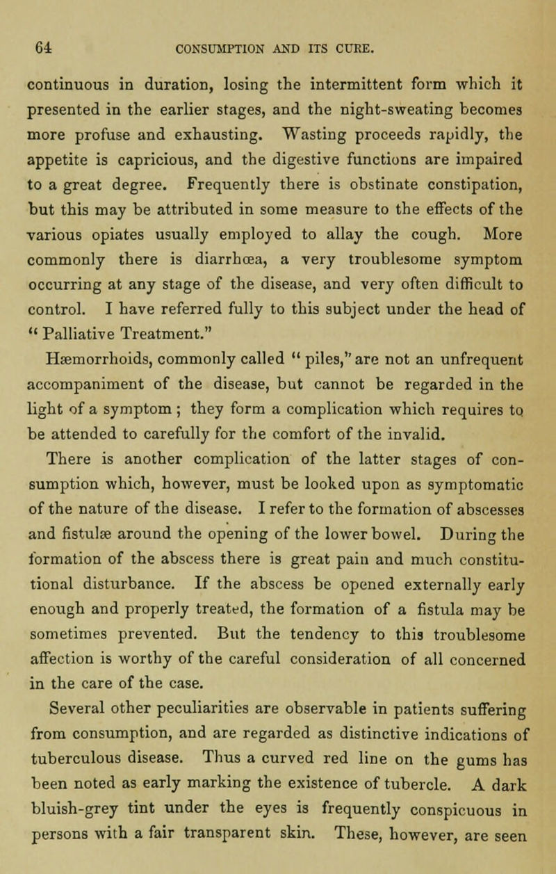 continuous in duration, losing the intermittent form which it presented in the earlier stages, and the night-sweating becomes more profuse and exhausting. Wasting proceeds rapidly, the appetite is capricious, and the digestive functions are impaired to a great degree. Frequently there is obstinate constipation, but this may be attributed in some measure to the effects of the various opiates usually employed to allay the cough. More commonly there is diarrhoea, a very troublesome symptom occurring at any stage of the disease, and very often difficult to control. I have referred fully to this subject under the head of '< Palliative Treatment. Haemorrhoids, commonly called  piles,''are not an unfrequent accompaniment of the disease, but cannot be regarded in the light of a symptom ; they form a complication which requires to be attended to carefully for the comfort of the invalid. There is another complication of the latter stages of con- sumption which, however, must be looked upon as symptomatic of the nature of the disease. I refer to the formation of abscesses and fistula? around the opening of the lower bowel. During the formation of the abscess there is great pain and much constitu- tional disturbance. If the abscess be opened externally early enough and properly treated, the formation of a fistula may be sometimes prevented. But the tendency to this troublesome affection is worthy of the careful consideration of all concerned in the care of the case. Several other peculiarities are observable in patients suffering from consumption, and are regarded as distinctive indications of tuberculous disease. Thus a curved red line on the gums has been noted as early marking the existence of tubercle. A dark bluish-grey tint under the eyes is frequently conspicuous in persons with a fair transparent skin. These, however, are seen