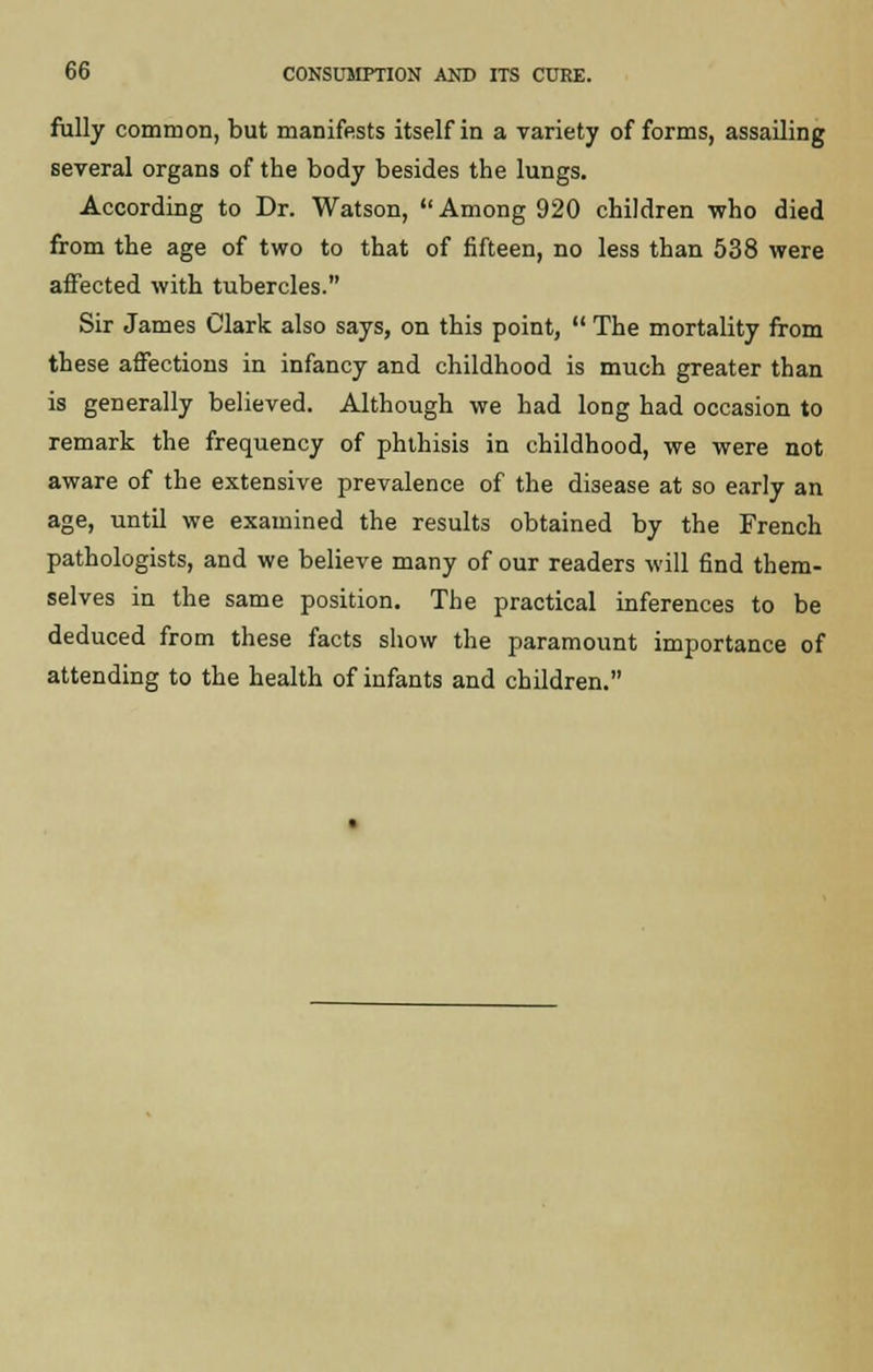 fully common, but manifests itself in a variety of forms, assailing several organs of the body besides the lungs. According to Dr. Watson, Among 920 children who died from the age of two to that of fifteen, no less than 538 were affected with tubercles. Sir James Clark also says, on this point,  The mortality from these affections in infancy and childhood is much greater than is generally believed. Although we had long had occasion to remark the frequency of phthisis in childhood, we were not aware of the extensive prevalence of the disease at so early an age, until we examined the results obtained by the French pathologists, and we believe many of our readers will find them- selves in the same position. The practical inferences to be deduced from these facts show the paramount importance of attending to the health of infants and children.