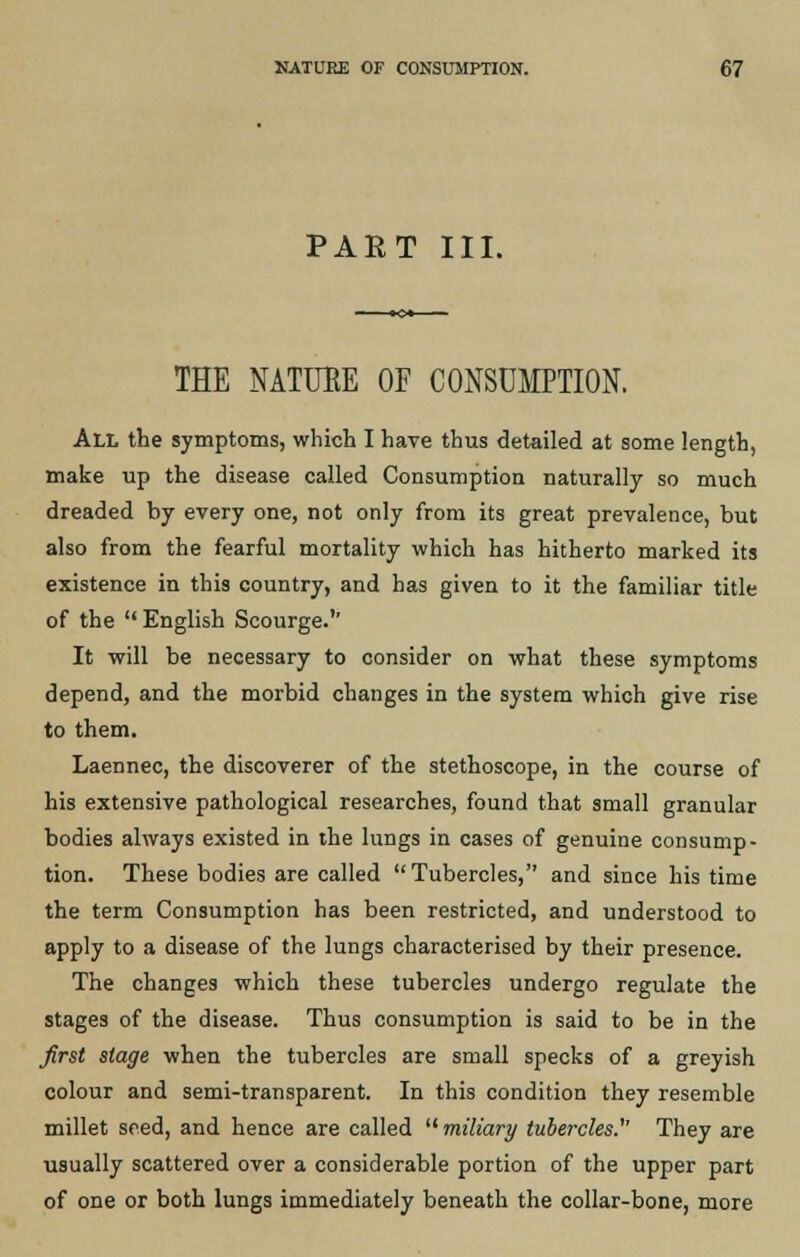 PART III. THE NATURE OF CONSUMPTION. All the symptoms, which I have thus detailed at some length, make up the disease called Consumption naturally so much dreaded by every one, not only from its great prevalence, but also from the fearful mortality which has hitherto marked its existence in this country, and has given to it the familiar title of the  English Scourge.'' It will be necessary to consider on what these symptoms depend, and the morbid changes in the system which give rise to them. Laennec, the discoverer of the stethoscope, in the course of his extensive pathological researches, found that small granular bodies always existed in the lungs in cases of genuine consump- tion. These bodies are called Tubercles, and since his time the term Consumption has been restricted, and understood to apply to a disease of the lungs characterised by their presence. The changes which these tubercles undergo regulate the stages of the disease. Thus consumption is said to be in the first stage when the tubercles are small specks of a greyish colour and semi-transparent. In this condition they resemble millet seed, and hence are called miliary tubercles.'1' They are usually scattered over a considerable portion of the upper part of one or both lungs immediately beneath the collar-bone, more