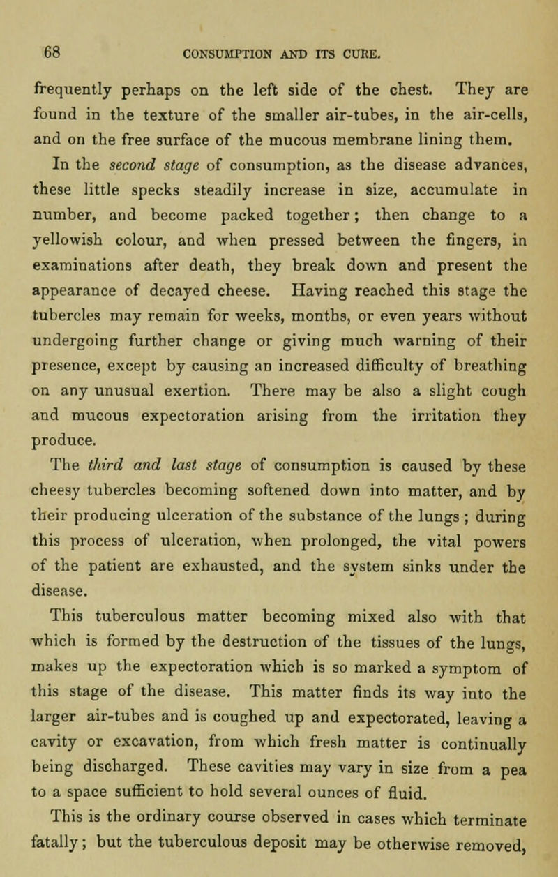frequently perhaps on the left side of the chest. They are found in the texture of the smaller air-tubes, in the air-cells, and on the free surface of the mucous membrane lining them. In the second stage of consumption, as the disease advances, these little specks steadily increase in size, accumulate in number, and become packed together; then change to a yellowish colour, and when pressed between the fingers, in examinations after death, they break down and present the appearance of decayed cheese. Having reached this stage the tubercles may remain for weeks, months, or even years without undergoing further change or giving much warning of their presence, except by causing an increased difficulty of breathing on any unusual exertion. There may be also a slight cough and mucous expectoration arising from the irritation they produce. The third and last stage of consumption is caused by these cheesy tubercles becoming softened down into matter, and by their producing ulceration of the substance of the lungs ; during this process of ulceration, when prolonged, the vital powers of the patient are exhausted, and the system sinks under the disease. This tuberculous matter becoming mixed also with that which is formed by the destruction of the tissues of the lungs, makes up the expectoration which is so marked a symptom of this stage of the disease. This matter finds its way into the larger air-tubes and is coughed up and expectorated, leaving a cavity or excavation, from which fresh matter is continually being discharged. These cavities may vary in size from a pea to a space sufficient to hold several ounces of fluid. This is the ordinary course observed in cases which terminate fatally; but the tuberculous deposit may be otherwise removed