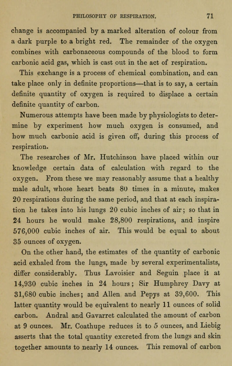 change is accompanied by a marked alteration of colour from a dark purple to a bright red. The remainder of the oxygen combines with carbonaceous compounds of the blood to form carbonic acid gas, which is cast out in the act of respiration. This exchange is a process of chemical combination, and can take place only in definite proportions—that is to say, a certain definite quantity of oxygen is required to displace a certain definite quantity of carbon. Numerous attempts have been made by physiologists to deter- mine by experiment how much oxygen is consumed, and how much carbonic acid is given off, during this process of respiration. The researches of Mr. Hutchinson have placed within our knowledge certain data of calculation with regard to the oxygen. From these we may reasonably assume that a healthy male adult, whose heart beats 80 times in a minute, makes 20 respirations during the same period, and that at each inspira- tion he takes into his lungs 20 cubic inches of air; so that in 24 hours he would make 28,800 respirations, and inspire 576,000 cubic inches of air. This would be equal to about 35 ounces of oxygen. On the other hand, the estimates of the quantity of carbonic acid exhaled from the lungs, made by several experimentalists, differ considerably. Thus Lavoisier and Seguin place it at 14,930 cubic inches in 24 hours; Sir Humphrey Davy at 31,680 cubic inches; and Allen and Pepys at 39,600. This latter quantity would be equivalent to nearly 11 ounces of solid carbon. Andral and Gavarret calculated the amount of carbon at 9 ounces. Mr. Coathupe reduces it to 5 ounces, and Liebig asserts that the total quantity excreted from the lungs and skin together amounts to nearly 14 ounces. This removal of carbon