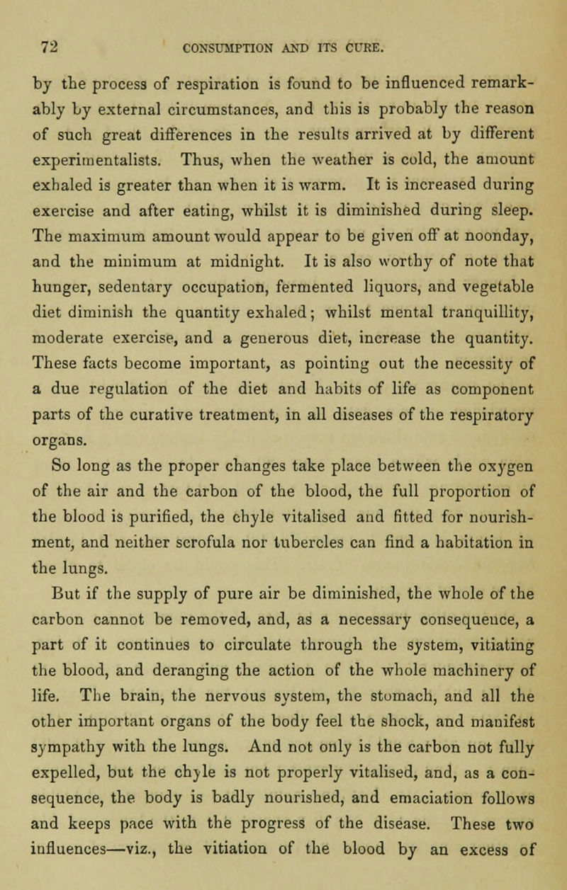 by the process of respiration is found to be influenced remark- ably by external circumstances, and this is probably the reason of such great differences in the results arrived at by different experimentalists. Thus, when the weather is cold, the amount exhaled is greater than when it is warm. It is increased during exercise and after eating, whilst it is diminished during sleep. The maximum amount would appear to be given off at noonday, and the minimum at midnight. It is also worthy of note that hunger, sedentary occupation, fermented liquors, and vegetable diet diminish the quantity exhaled; whilst mental tranquillity, moderate exercise, and a generous diet, increase the quantity. These facts become important, as pointing out the necessity of a due regulation of the diet and habits of life as component parts of the curative treatment, in all diseases of the respiratory organs. So long as the proper changes take place between the oxygen of the air and the carbon of the blood, the full proportion of the blood is purified, the chyle vitalised and fitted for nourish- ment, and neither scrofula nor tubercles can find a habitation in the lungs. But if the supply of pure air be diminished, the whole of the carbon cannot be removed, and, as a necessary consequeuce, a part of it continues to circulate through the system, vitiating the blood, and deranging the action of the whole machinery of life. The brain, the nervous system, the stomach, and all the other important organs of the body feel the shock, and manifest sympathy with the lungs. And not only is the carbon not fully expelled, but the chyle is not properly vitalised, and, as a con- sequence, the body is badly nourished, and emaciation follows and keeps pace with the progress of the disease. These two influences—viz., the vitiation of the blood by an excess of