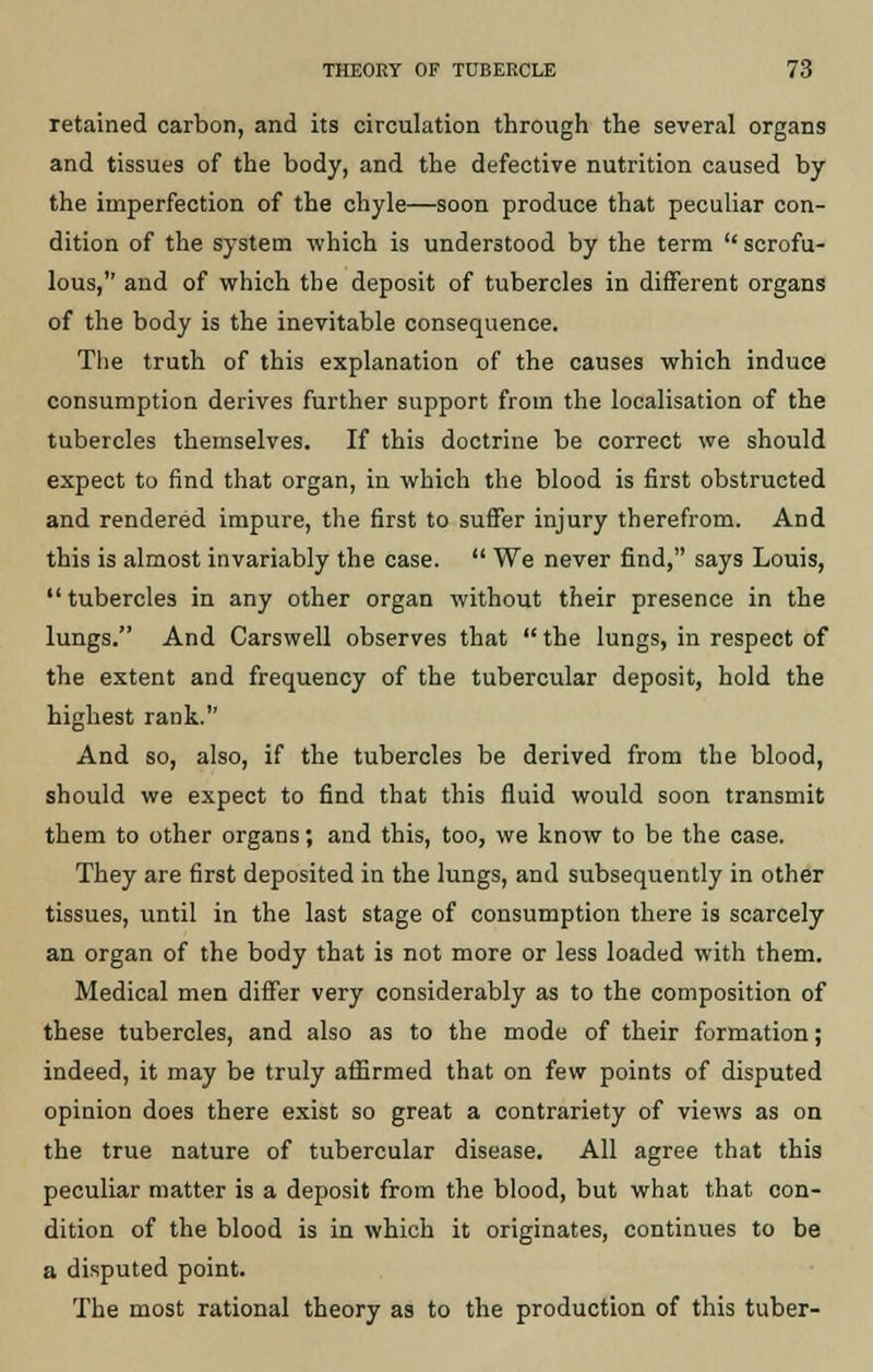 retained carbon, and its circulation through the several organs and tissues of the body, and the defective nutrition caused by the imperfection of the chyle—soon produce that peculiar con- dition of the system which is understood by the term  scrofu- lous, and of which the deposit of tubercles in different organs of the body is the inevitable consequence. The truth of this explanation of the causes which induce consumption derives further support from the localisation of the tubercles themselves. If this doctrine be correct we should expect to find that organ, in which the blood is first obstructed and rendered impure, the first to suffer injury therefrom. And this is almost invariably the case.  We never find, says Louis,  tubercles in any other organ without their presence in the lungs. And Carswell observes that  the lungs, in respect of the extent and frequency of the tubercular deposit, hold the highest rank. And so, also, if the tubercles be derived from the blood, should we expect to find that this fluid would soon transmit them to other organs; and this, too, we know to be the case. They are first deposited in the lungs, and subsequently in other tissues, until in the last stage of consumption there is scarcely an organ of the body that is not more or less loaded with them. Medical men differ very considerably as to the composition of these tubercles, and also as to the mode of their formation; indeed, it may be truly affirmed that on few points of disputed opinion does there exist so great a contrariety of views as on the true nature of tubercular disease. All agree that this peculiar matter is a deposit from the blood, but what that con- dition of the blood is in which it originates, continues to be a disputed point. The most rational theory as to the production of this tuber-