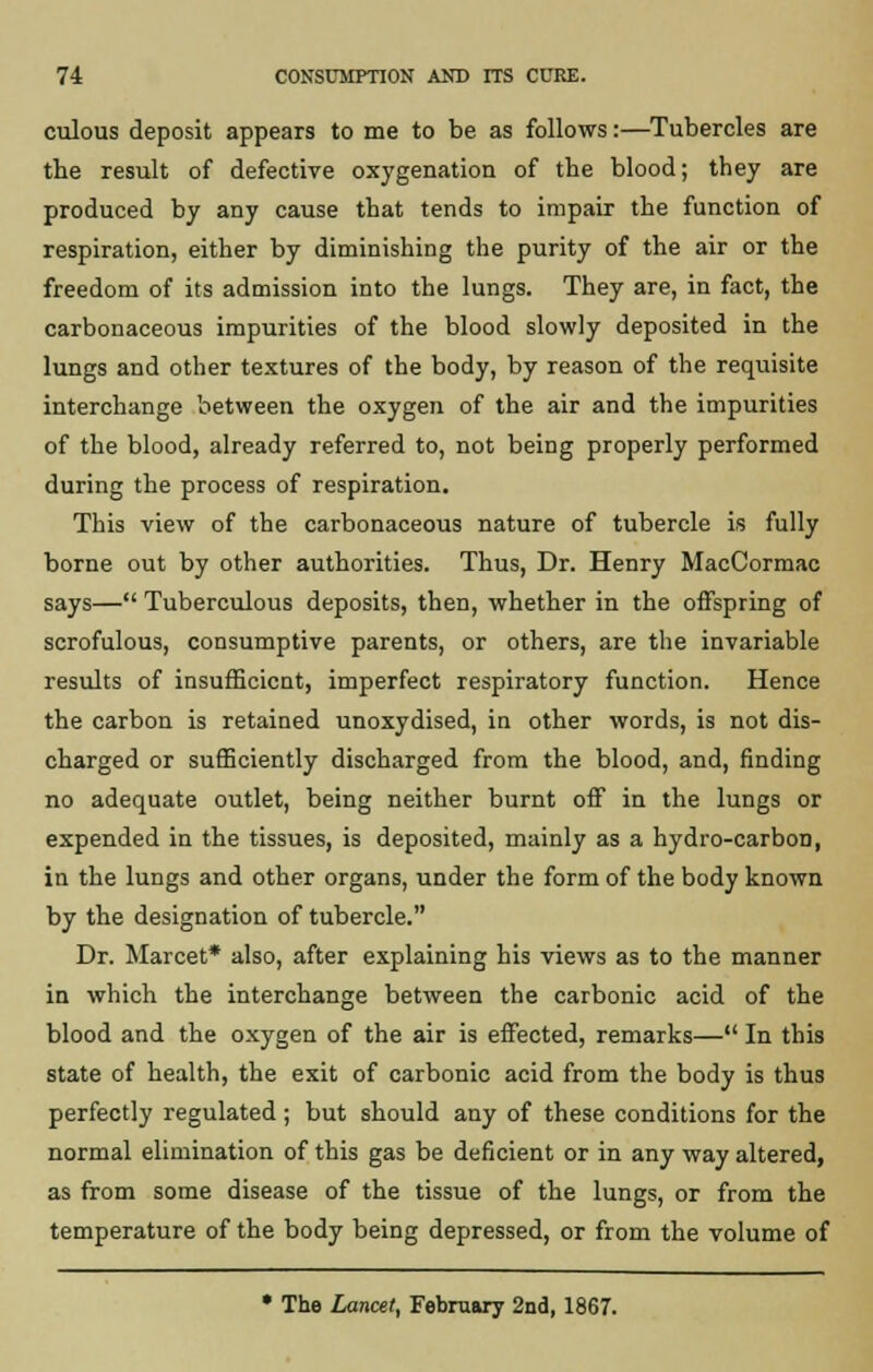 culous deposit appears to me to be as follows:—Tubercles are the result of defective oxygenation of the blood; they are produced by any cause that tends to impair the function of respiration, either by diminishing the purity of the air or the freedom of its admission into the lungs. They are, in fact, the carbonaceous impurities of the blood slowly deposited in the lungs and other textures of the body, by reason of the requisite interchange between the oxygen of the air and the impurities of the blood, already referred to, not being properly performed during the process of respiration. This view of the carbonaceous nature of tubercle is fully borne out by other authorities. Thus, Dr. Henry MacCormac says— Tuberculous deposits, then, whether in the offspring of scrofulous, consumptive parents, or others, are the invariable results of insufficient, imperfect respiratory function. Hence the carbon is retained unoxydised, in other words, is not dis- charged or sufficiently discharged from the blood, and, finding no adequate outlet, being neither burnt off in the lungs or expended in the tissues, is deposited, mainly as a hydro-carbon, in the lungs and other organs, under the form of the body known by the designation of tubercle. Dr. Marcet* also, after explaining his views as to the manner in which the interchange between the carbonic acid of the blood and the oxygen of the air is effected, remarks— In this state of health, the exit of carbonic acid from the body is thus perfectly regulated ; but should any of these conditions for the normal elimination of this gas be deficient or in any way altered, as from some disease of the tissue of the lungs, or from the temperature of the body being depressed, or from the volume of • The Lancet, February 2nd, 1867.