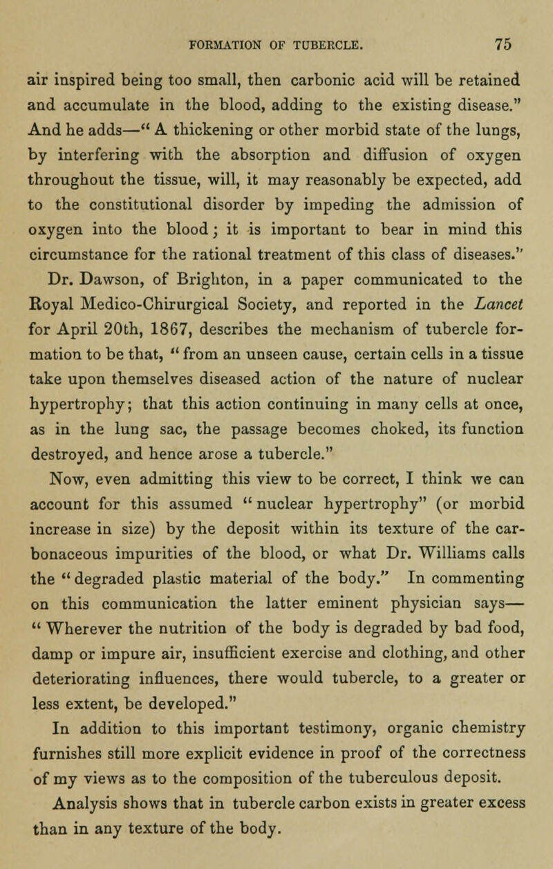 air inspired being too small, then carbonic acid will be retained and accumulate in the blood, adding to the existing disease. And he adds— A thickening or other morbid state of the lungs, by interfering with the absorption and diffusion of oxygen throughout the tissue, will, it may reasonably be expected, add to the constitutional disorder by impeding the admission of oxygen into the blood; it is important to bear in mind this circumstance for the rational treatment of this class of diseases.'' Dr. Dawson, of Brighton, in a paper communicated to the Koyal Medico-Chirurgical Society, and reported in the Lancet for April 20th, 1867, describes the mechanism of tubercle for- mation to be that,  from an unseen cause, certain cells in a tissue take upon themselves diseased action of the nature of nuclear hypertrophy; that this action continuing in many cells at once, as in the lung sac, the passage becomes choked, its function destroyed, and hence arose a tubercle. Now, even admitting this view to be correct, I think we can account for this assumed  nuclear hypertrophy (or morbid increase in size) by the deposit within its texture of the car- bonaceous impurities of the blood, or what Dr. Williams calls the  degraded plastic material of the body. In commenting on this communication the latter eminent physician says—  Wherever the nutrition of the body is degraded by bad food, damp or impure air, insufficient exercise and clothing, and other deteriorating influences, there would tubercle, to a greater or less extent, be developed. In addition to this important testimony, organic chemistry furnishes still more explicit evidence in proof of the correctness of my views as to the composition of the tuberculous deposit. Analysis shows that in tubercle carbon exists in greater excess than in any texture of the body.