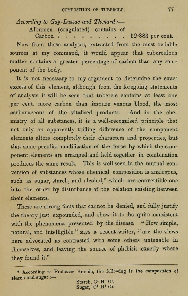 According to Gay-Lussac and Thenard:— Albumen (coagulated) contains of Carbon 52-883 per cent. Now from these analyses, extracted from the most reliable sources at my command, it would appear that tuberculous matter contains a greater percentage of carbon than any com- ponent of the body. It is not necessajy to my argument to determine the exact excess of this element, although from the foregoing statements of analysts it will be seen that tubercle contains at least one per cent, more carbon than impure venous blood, the most carbonaceous of the vitalised products. And in the che- mistry of all substances, it is a well-recognised principle that not only an apparently trifling difference of the component elements alters completely their characters and properties, but that some peculiar modification of the force by which the com- ponent elements are arranged and held together in combination produces the same result. This is well seen in the mutual con- version of substances whose chemical composition is analogous, such as sugar, starch, and alcohol,* which are convertible one into the other by disturbance of the relation existing between their elements. These are strong facts that cannot be denied, and fully justify the theory just expounded, and show it to be quite consistent with the phenomena presented by the disease.  How simple, natural, and intelligible, says a recent writer,  are the views here advocated as contrasted with some others untenable in themselves, and leaving the source of phthisis exactly where they found it. * According to Professor Brando, the following is the composition of starch and sugar:— Starch, C« H* 0'. Sugar, Cs H3 0».