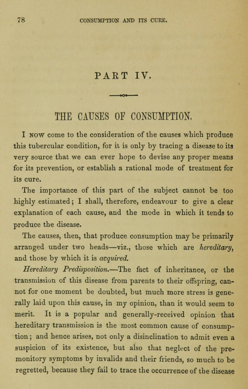PART IV. THE CAUSES OF CONSUMPTION, I NOW come to the consideration of the causes which produce this tubercular condition, for it is only by tracing a disease to its very source that we can ever hope to devise any proper means for its prevention, or establish a rational mode of treatment for its cure. The importance of this part of the subject cannot be too highly estimated; I shall, therefore, endeavour to give a clear explanation of each cause, and the mode in which it tends to produce the disease. The causes, then, that produce consumption may be primarily arranged under two heads—viz., those which are hereditary, and those by which it is acquired. Hereditary Predisposition.—The fact of inheritance, or the transmission of this disease from parents to their offspring, can- not for one moment be doubted, but much more stress is gene- rally laid upon this cause, in my opinion, than it would seem to merit. It is a popular and generally-received opinion that hereditary transmission is the most common cause of consump- tion ; and hence arises, not only a disinclination to admit even a suspicion of its existence, but also that neglect of the pre- monitory symptoms by invalids and their friends, so much to be regretted, because they fail to trace the occurrence of the disease