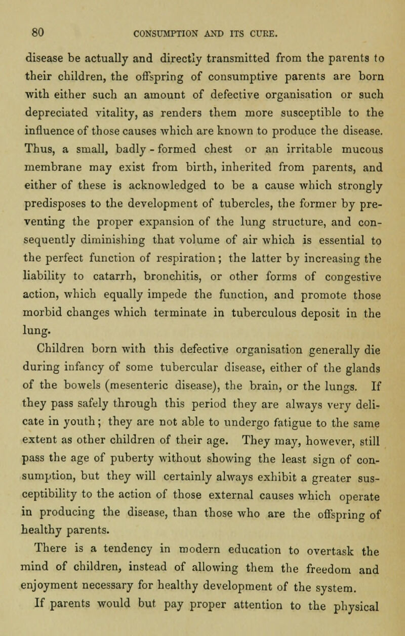 disease be actually and directly transmitted from the parents to their children, the offspring of consumptive parents are born with either such an amount of defective organisation or such depreciated vitality, as renders them more susceptible to the influence of those causes which are known to produce the disease. Thus, a small, badly - formed chest or an irritable mucous membrane may exist from birth, inherited from parents, and either of these is acknowledged to be a cause which strongly predisposes to the development of tubercles, the former by pre- venting the proper expansion of the lung structure, and con- sequently diminishing that volume of air which is essential to the perfect function of respiration; the latter by increasing the liability to catarrh, bronchitis, or other forms of congestive action, which equally impede the function, and promote those morbid changes which terminate in tuberculous deposit in the lung. Children born with this defective organisation generally die during infancy of some tubercular disease, either of the glands of the bowels (mesenteric disease), the brain, or the lunn-s. If they pass safely through this period they are always very deli- cate in youth; they are not able to undergo fatigue to the same extent as other children of their age. They may, however, still pass the age of puberty without showing the least sign of con- sumption, but they will certainly always exhibit a greater sus- ceptibility to the action of those external causes which operate in producing the disease, than those who are the offspring of healthy parents. There is a tendency in modern education to overtask the mind of children, instead of allowing them the freedom and enjoyment necessary for healthy development of the system. If parents would but pay proper attention to the physical