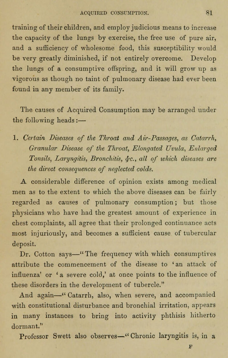 training of their children, and employ judicious means to increase the capacity of the lungs by exercise, the free use of pure air, and a sufficiency of wholesome food, this susceptibility would be very greatly diminished, if not entirely overcome. Develop the lungs of a consumptive offspring, and it will grow up as vigorous as though no taint of pulmonary disease had ever been found in any member of its family. The causes of Acquired Consumption may be arranged under the following heads :— 1. Certain Diseases of the Throat and Air-Passages, as Catarrh, Granular Disease of the Throat, Elongated Uvula, Enlarged Tonsils, Laryngitis, Bronchitis, <$-c., all of which diseases are the direct consequences of neglected colds. A considerable difference of opinion exists among medical men as to the extent to which the above diseases can be fairly regarded as causes of pulmonary consumption; but those physicians who have had the greatest amount of experience in chest complaints, all agree that their prolonged continuance acts most injuriously, and becomes a sufficient cause of tubercular deposit. Dr. Cotton says—The frequency with which consumptives attribute the commencement of the disease to 'an attack of influenza' or ' a severe cold,' at once points to the influence of these disorders in the development of tubercle. And again— Catarrh, also, when severe, and accompanied with constitutional disturbance and bronchial irritation, appears in many instances to bring into activity phthisis hitherto dormant. Professor Swett also observes— Chronic laryngitis is, in a F