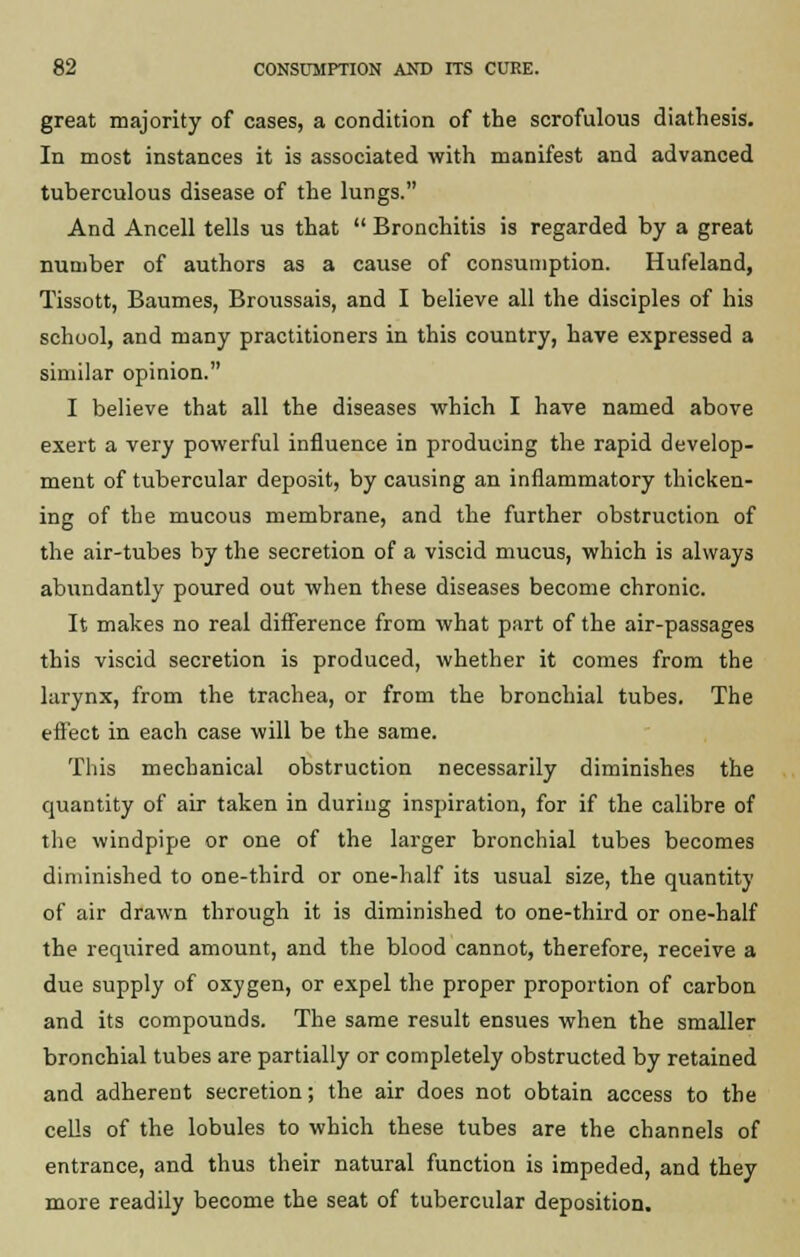 great majority of cases, a condition of the scrofulous diathesis. In most instances it is associated with manifest and advanced tuberculous disease of the lungs. And Ancell tells us that  Bronchitis is regarded by a great number of authors as a cause of consumption. Hufeland, Tissott, Baumes, Broussais, and I believe all the disciples of his school, and many practitioners in this country, have expressed a similar opinion. I believe that all the diseases which I have named above exert a very powerful influence in producing the rapid develop- ment of tubercular deposit, by causing an inflammatory thicken- ing of the mucous membrane, and the further obstruction of the air-tubes by the secretion of a viscid mucus, which is always abundantly poured out when these diseases become chronic. It makes no real difference from what part of the air-passages this viscid secretion is produced, whether it comes from the larynx, from the trachea, or from the bronchial tubes. The effect in each case will be the same. This mechanical obstruction necessarily diminishes the quantity of air taken in during inspiration, for if the calibre of the windpipe or one of the larger bronchial tubes becomes diminished to one-third or one-half its usual size, the quantity of air drawn through it is diminished to one-third or one-half the required amount, and the blood cannot, therefore, receive a due supply of oxygen, or expel the proper proportion of carbon and its compounds. The same result ensues when the smaller bronchial tubes are partially or completely obstructed by retained and adherent secretion; the air does not obtain access to the cells of the lobules to which these tubes are the channels of entrance, and thus their natural function is impeded, and they more readily become the seat of tubercular deposition.