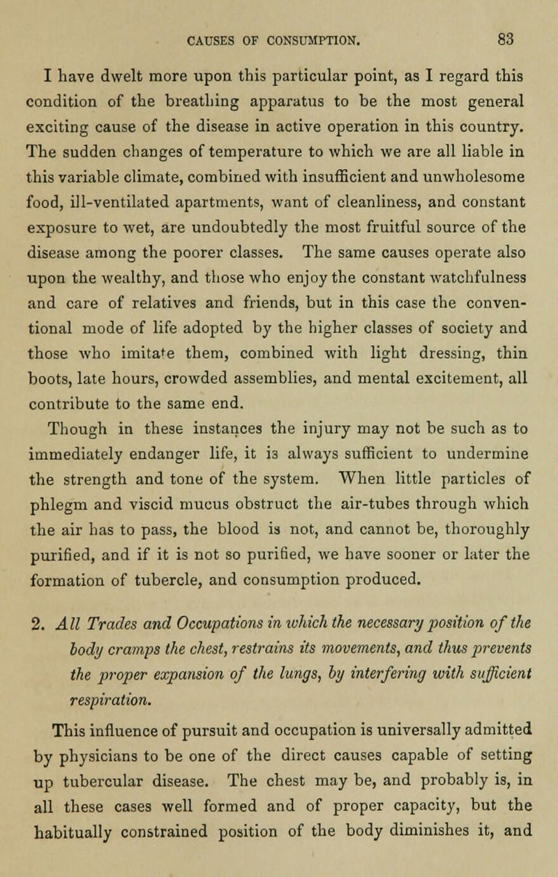 I have dwelt more upon this particular point, as I regard this condition of the breathing apparatus to be the most general exciting cause of the disease in active operation in this country. The sudden changes of temperature to which we are all liable in this variable climate, combined with insufficient and unwholesome food, ill-ventilated apartments, want of cleanliness, and constant exposure to wet, are undoubtedly the most fruitful source of the disease among the poorer classes. The same causes operate also upon the wealthy, and those who enjoy the constant watchfulness and care of relatives and friends, but in this case the conven- tional mode of life adopted by the higher classes of society and those who imita'e them, combined with light dressing, thin boots, late hours, crowded assemblies, and mental excitement, all contribute to the same end. Though in these instances the injury may not be such as to immediately endanger life, it i3 always sufficient to undermine the strength and tone of the system. When little particles of phlegm and viscid mucus obstruct the air-tubes through which the air has to pass, the blood is not, and cannot be, thoroughly purified, and if it is not so purified, we have sooner or later the formation of tubercle, and consumption produced. 2. All Trades and Occupations in which the necessary position of the body cramps the chest, restrains its movements, and thus prevents the proper expansion of the lungs, by interfering with sufficient respiration. This influence of pursuit and occupation is universally admitted by physicians to be one of the direct causes capable of setting up tubercular disease. The chest may be, and probably is, in all these cases well formed and of proper capacity, but the habitually constrained position of the body diminishes it, and
