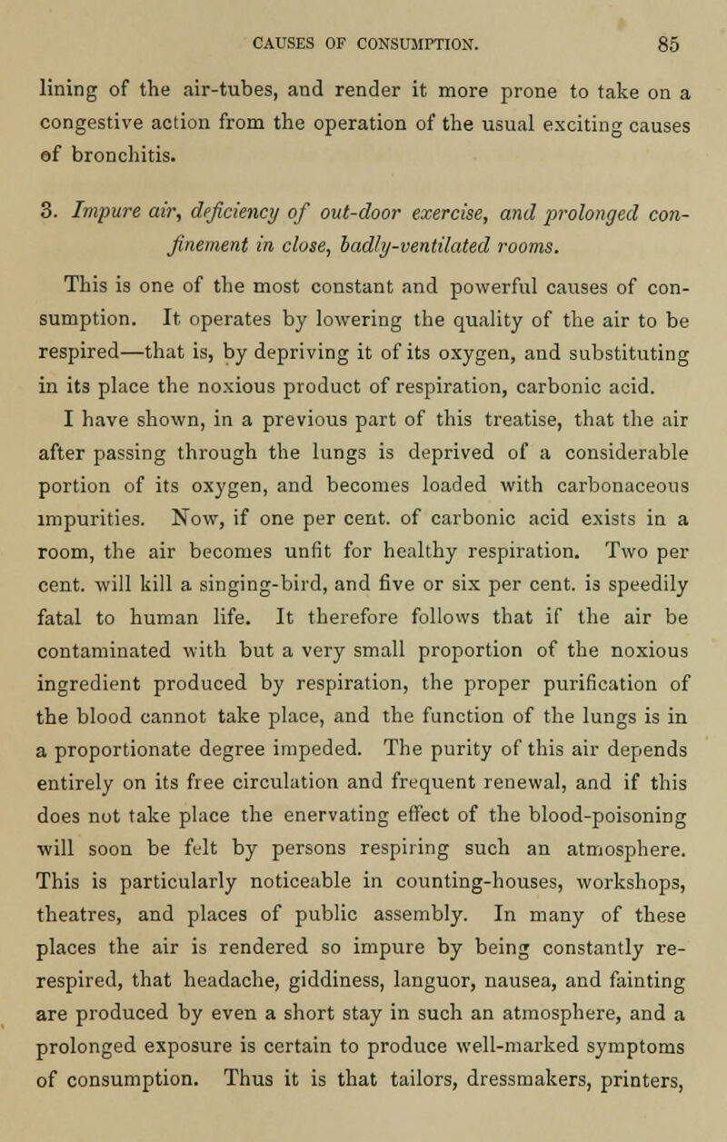 lining of the air-tubes, and render it more prone to take on a congestive action from the operation of the usual exciting causes of bronchitis. 3. Impure air, deficiency of out-door exercise, and prolonged con- finement in close, badly-ventilated rooms. This is one of the most constant and powerful causes of con- sumption. It operates by lowering the quality of the air to be respired—that is, by depriving it of its oxygen, and substituting in its place the noxious product of respiration, carbonic acid. I have shown, in a previous part of this treatise, that the air after passing through the lungs is deprived of a considerable portion of its oxygen, and becomes loaded with carbonaceous impurities. Now, if one per cent, of carbonic acid exists in a room, the air becomes unfit for healthy respiration. Two per cent, will kill a singing-bird, and five or six per cent, is speedily fatal to human life. It therefore follows that if the air be contaminated with but a very small proportion of the noxious ingredient produced by respiration, the proper purification of the blood cannot take place, and the function of the lungs is in a proportionate degree impeded. The purity of this air depends entirely on its free circulation and frequent renewal, and if this does not take place the enervating effect of the blood-poisoning •will soon be felt by persons respiring such an atmosphere. This is particularly noticeable in counting-houses, workshops, theatres, and places of public assembly. In many of these places the air is rendered so impure by being constantly re- respired, that headache, giddiness, languor, nausea, and fainting are produced by even a short stay in such an atmosphere, and a prolonged exposure is certain to produce well-marked symptoms of consumption. Thus it is that tailors, dressmakers, printers,