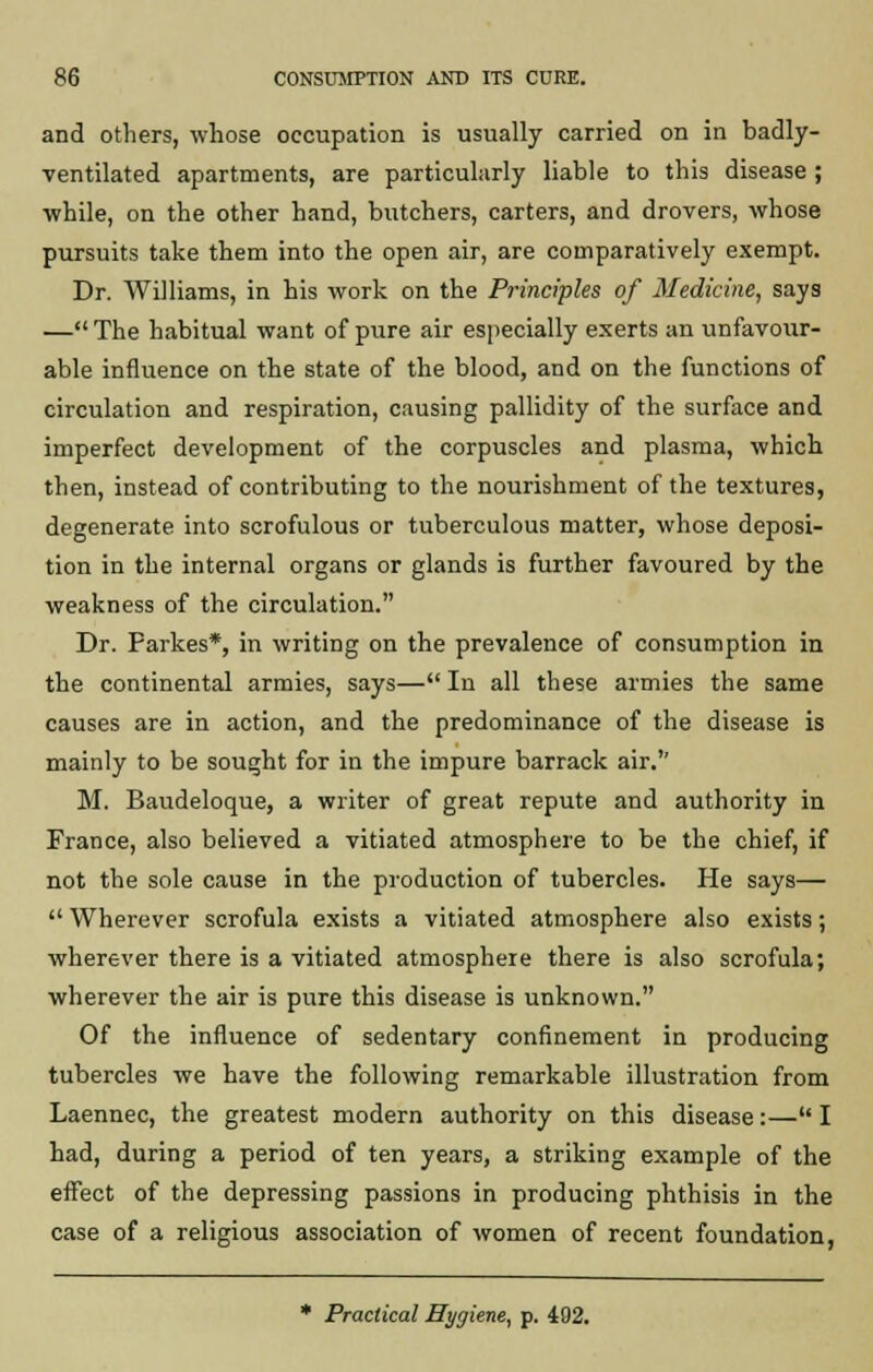 and others, whose occupation is usually carried on in badly- ventilated apartments, are particularly liable to this disease ; while, on the other hand, butchers, carters, and drovers, whose pursuits take them into the open air, are comparatively exempt. Dr. Williams, in his work on the Principles of Medicine, says — The habitual want of pure air especially exerts an unfavour- able influence on the state of the blood, and on the functions of circulation and respiration, causing pallidity of the surface and imperfect development of the corpuscles and plasma, which then, instead of contributing to the nourishment of the textures, degenerate into scrofulous or tuberculous matter, whose deposi- tion in the internal organs or glands is further favoured by the weakness of the circulation. Dr. Parkes*, in writing on the prevalence of consumption in the continental armies, says— In all these armies the same causes are in action, and the predominance of the disease is mainly to be sought for in the impure barrack air.'' M. Baudeloque, a writer of great repute and authority in France, also believed a vitiated atmosphere to be the chief, if not the sole cause in the production of tubercles. He says—  Wherever scrofula exists a vitiated atmosphere also exists; wherever there is a vitiated atmosphere there is also scrofula; wherever the air is pure this disease is unknown. Of the influence of sedentary confinement in producing tubercles we have the following remarkable illustration from Laennec, the greatest modern authority on this disease:— I had, during a period of ten years, a striking example of the effect of the depressing passions in producing phthisis in the case of a religious association of women of recent foundation, * Practical Hygiene, p. 492.