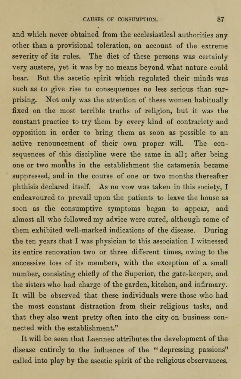 and which never obtained from the ecclesiastical authorities any other than a provisional toleration, on account of the extreme severity of its rules. The diet of these persons was certainly very austere, yet it was by no means beyond what nature could bear. But the ascetic spirit which regulated their minds was such as to give rise to consequences no less serious than sur- prising. Not only was the attention of these women habitually fixed on the most terrible truths of religion, but it was the constant practice to try them by every kind of contrariety and opposition in order to bring them as soon as possible to an active renouncement of their own proper will. The con- sequences of this discipline were the same in all; after being one or two months in the establishment the catamenia became suppressed, and in the course of one or two months thereafter phthisis declared itself. As no vow was taken in this society, I endeavoured to prevail upon the patients to leave the house as soon as the consumptive symptoms began to appear, and almost all who followed my advice were cured, although some of them exhibited well-marked indications of the disease. During the ten years that I was physician to this association I witnessed its entire renovation two or three different times, owing to the successive loss of its members, with the exception of a small number, consisting chiefly of the Superior, the gate-keeper, and the sisters who had charge of the garden, kitchen, and infirmary. It will be observed that these individuals were those who had the most constant distraction from their religious tasks, and that they also went pretty often into the city on business con- nected with the establishment. It will be seen that Laennec attributes the development of the disease entirely to the influence of the  depressing passions called into play by the ascetic spirit of the religious observances.