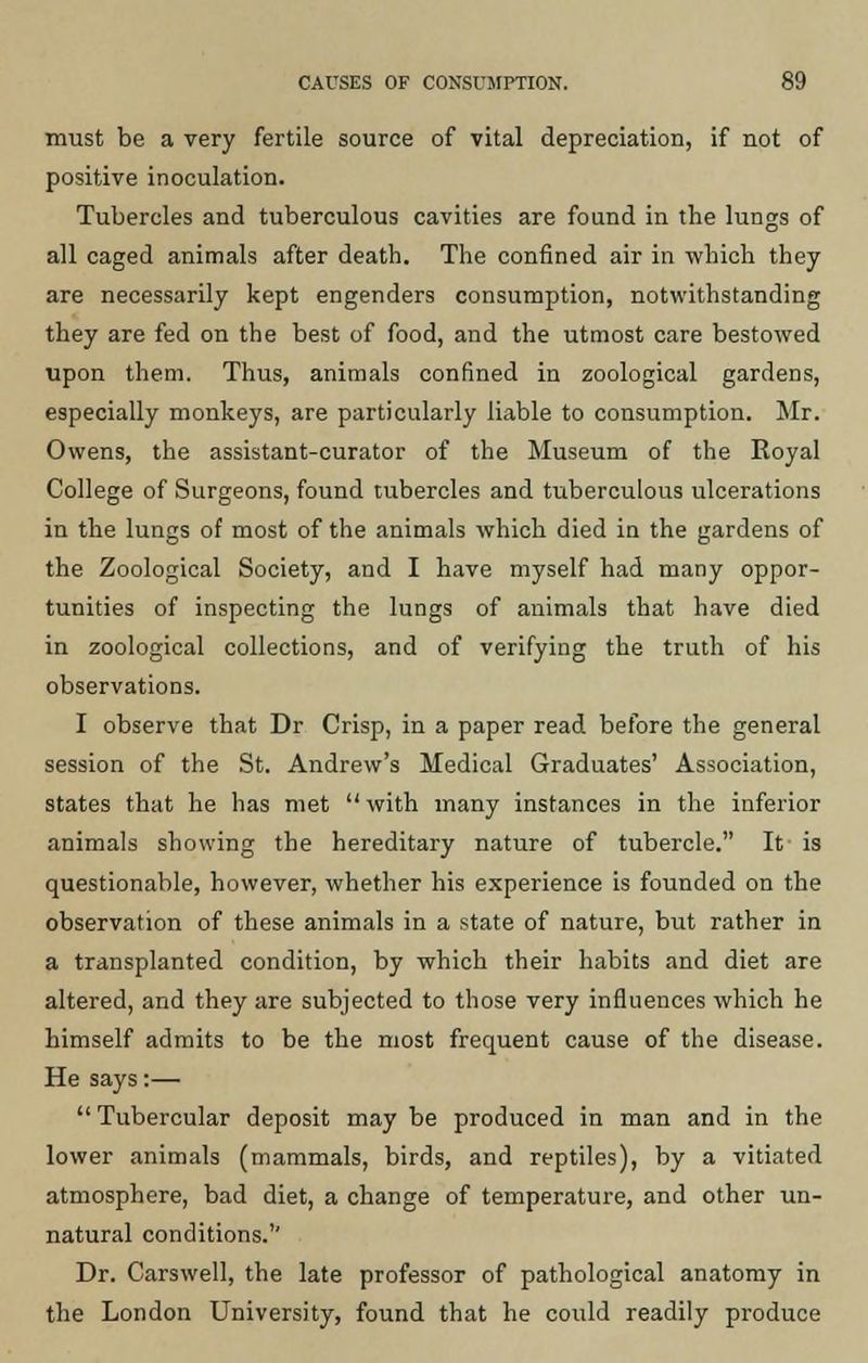 must be a very fertile source of vital depreciation, if not of positive inoculation. Tubercles and tuberculous cavities are found in the lungs of all caged animals after death. The confined air in which they are necessarily kept engenders consumption, notwithstanding they are fed on the best of food, and the utmost care bestowed upon them. Thus, animals confined in zoological gardens, especially monkeys, are particularly liable to consumption. Mr. Owens, the assistant-curator of the Museum of the Royal College of Surgeons, found tubercles and tuberculous ulcerations in the lungs of most of the animals which died in the gardens of the Zoological Society, and I have myself had many oppor- tunities of inspecting the lungs of animals that have died in zoological collections, and of verifying the truth of his observations. I observe that Dr Crisp, in a paper read before the general session of the St. Andrew's Medical Graduates' Association, states that he has met  with many instances in the inferior animals showing the hereditary nature of tubercle. It is questionable, however, whether his experience is founded on the observation of these animals in a state of nature, but rather in a transplanted condition, by which their habits and diet are altered, and they are subjected to those very influences which he himself admits to be the most frequent cause of the disease. He says:—  Tubercular deposit may be produced in man and in the lower animals (mammals, birds, and reptiles), by a vitiated atmosphere, bad diet, a change of temperature, and other un- natural conditions.'7 Dr. Carswell, the late professor of pathological anatomy in the London University, found that he could readily produce