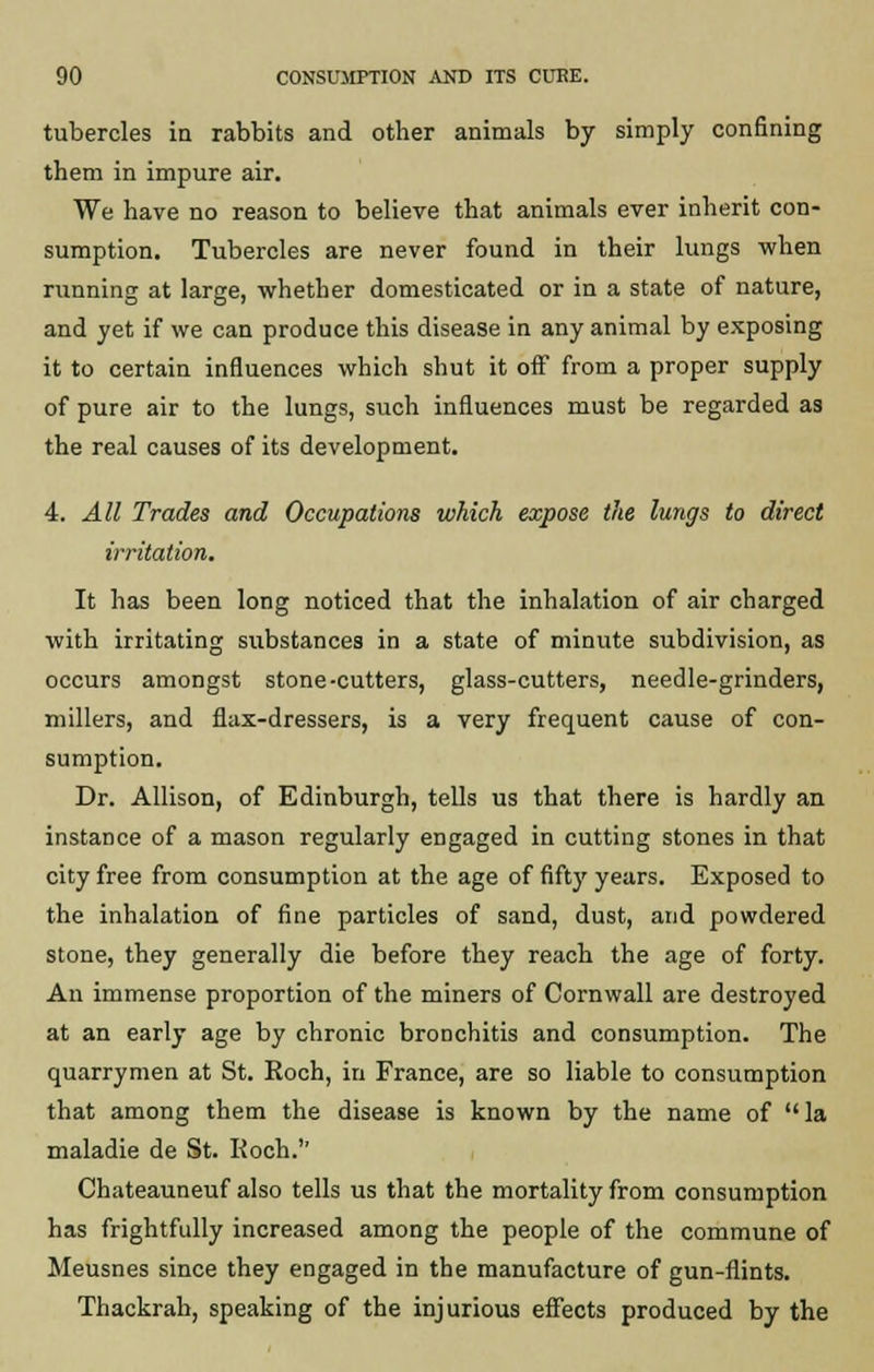 tubercles in rabbits and other animals by simply confining them in impure air. We have no reason to believe that animals ever inherit con- sumption. Tubercles are never found in their lungs when running at large, whether domesticated or in a state of nature, and yet if we can produce this disease in any animal by exposing it to certain influences which shut it off from a proper supply of pure air to the lungs, such influences must be regarded as the real causes of its development. 4. All Trades and Occupations which expose the lungs to direct irritation. It has been long noticed that the inhalation of air charged with irritating substances in a state of minute subdivision, as occurs amongst stone-cutters, glass-cutters, needle-grinders, millers, and flax-dressers, is a very frequent cause of con- sumption. Dr. Allison, of Edinburgh, tells us that there is hardly an instance of a mason regularly engaged in cutting stones in that city free from consumption at the age of fifty years. Exposed to the inhalation of fine particles of sand, dust, and powdered stone, they generally die before they reach the age of forty. An immense proportion of the miners of Cornwall are destroyed at an early age by chronic bronchitis and consumption. The quarrymen at St. Roch, iti France, are so liable to consumption that among them the disease is known by the name of la maladie de St. Koch.'' Chateauneuf also tells us that the mortality from consumption has frightfully increased among the people of the commune of Meusnes since they engaged in the manufacture of gun-flints. Thackrah, speaking of the injurious effects produced by the