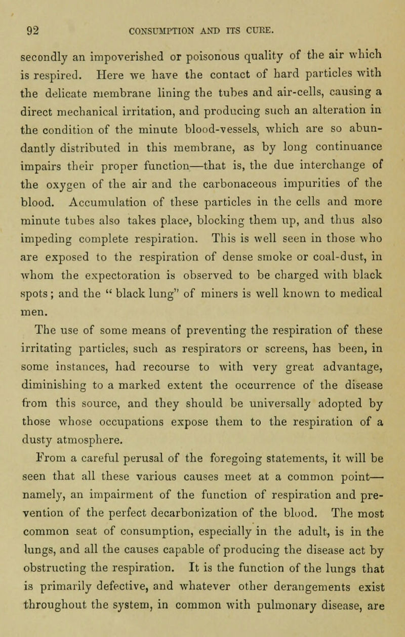 secondly an impoverished or poisonous quality of the air which is respired. Here we have the contact of hard particles with the delicate membrane lining the tubes and air-cells, causing a direct mechanical irritation, and producing such an alteration in the condition of the minute blood-vessels, which are so abun- dantly distributed in this membrane, as by long continuance impairs their proper function—that is, the due interchange of the oxygen of the air and the carbonaceous impurities of the blood. Accumulation of these particles in the cells and more minute tubes also takes place, blocking them up, and thus also impeding complete respiration. This is well seen in those who are exposed to the respiration of dense smoke or coal-dust, in whom the expectoration is observed to be charged with black spots; and the  black lung of miners is well known to medical men. The use of some means of preventing the respiration of these irritating particles, such as respirators or screens, has been, in some instances, had recourse to with very great advantage, diminishing to a marked extent the occurrence of the disease from this source, and they should be universally adopted by those whose occupations expose them to the respiration of a dusty atmosphere. From a careful perusal of the foregoing statements, it will be seen that all these various causes meet at a common point— namely, an impairment of the function of respiration and pre- vention of the perfect decarbonization of the blood. The most common seat of consumption, especially in the adult, is in the lungs, and all the causes capable of producing the disease act by obstructing the respiration. It is the function of the lungs that is primarily defective, and whatever other derangements exist throughout the system, in common with pulmonary disease, are
