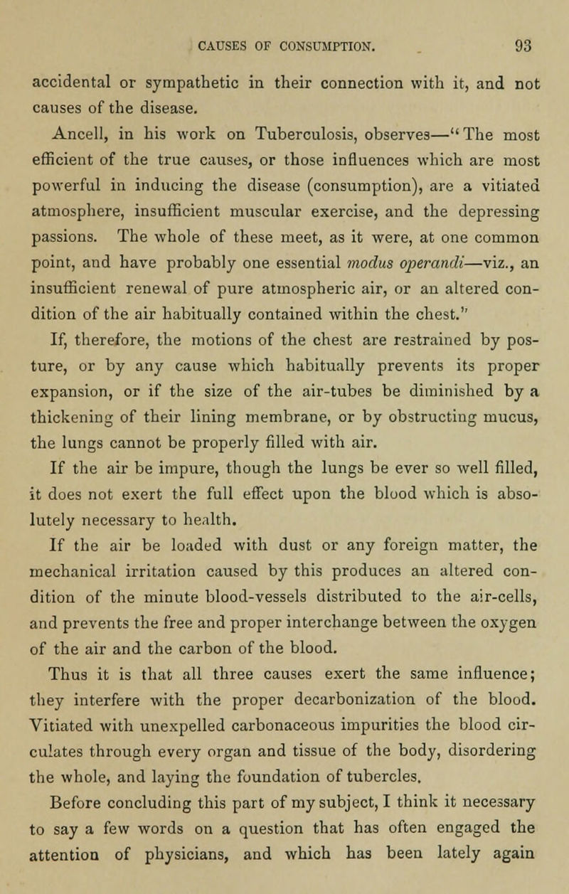 accidental or sympathetic in their connection with it, and not causes of the disease. Ancell, in his work on Tuberculosis, observes— The most efficient of the true causes, or those influences which are most powerful in inducing the disease (consumption), are a vitiated atmosphere, insufficient muscular exercise, and the depressing passions. The whole of these meet, as it were, at one common point, and have probably one essential modus operandi—viz., an insufficient renewal of pure atmospheric air, or an altered con- dition of the air habitually contained within the chest.'' If, therefore, the motions of the chest are restrained by pos- ture, or by any cause which habitually prevents its proper expansion, or if the size of the air-tubes be diminished by a thickening of their lining membrane, or by obstructing mucus, the lungs cannot be properly filled with air. If the air be impure, though the lungs be ever so well filled, it does not exert the full effect upon the blood which is abso- lutely necessary to health. If the air be loaded with dust or any foreign matter, the mechanical irritation caused by this produces an altered con- dition of the minute blood-vessels distributed to the air-cells, and prevents the free and proper interchange between the oxygen of the air and the carbon of the blood. Thus it is that all three causes exert the same influence; they interfere with the proper decarbonization of the blood. Vitiated with unexpelled carbonaceous impurities the blood cir- culates through every organ and tissue of the body, disordering the whole, and laying the foundation of tubercles. Before concluding this part of my subject, I think it necessary to say a few words on a question that has often engaged the attention of physicians, and which has been lately again