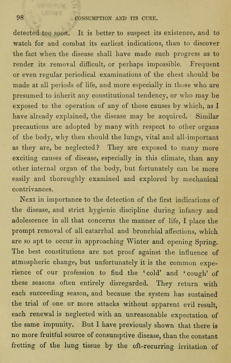detected too soon. It is better to suspect its existence, and to watch for and combat its earliest indications, than to discover the fact when the disease shall have made such progress as to render its removal difficult, or perhaps impossible. Frequent or even regular periodical examinations of the chest should be made at all periods of life, and more especially in those who are presumed to inherit any constitutional tendency, or who may be exposed to the operation of any of those causes by which, as I have already explained, the disease may be acquired. Similar precautions are adopted by many with respect to other organs of the body, why then should the lungs, vital and all-important as they are, be neglected? They are exposed to many more exciting causes of disease, especially in this climate, than any other internal organ of the body, but fortunately can be more easily and thoroughly examined and explored by mechanical contrivances. Next in importance to the detection of the first indications of the disease, and strict hygienic discipline during infancy and adolescence in all that concerns the manner of life, I place the prompt removal of all catarrhal and bronchial affections, which are so apt to occur in approaching Winter and opening Spring. The best constitutions are not proof against the influence of atmospheric change, but unfortunately it is the common expe- rience of our profession to find the ' cold' and ' cough' of these seasons often entirely disregarded. They return with each succeeding season, and because the system has sustained the trial of one or more attacks without apparent evil result, each renewal is neglected with an unreasonable expectation of the same impunity. But I have previously shown that there is no more fruitful source of consumptive disease, than the constant fretting of the lung tissue by the oft-recurring irritation of