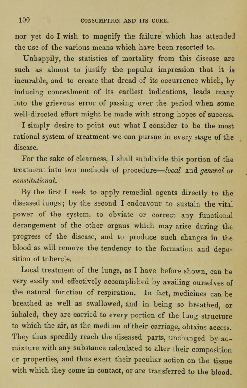 nor yet do I wish to magnify the failure which has attended the use of the various means which have been resorted to. Unhappily, the statistics of mortality from this disease are such as almost to justify the popular impression that it is incurable, and to create that dread of its occurrence which, by inducing concealment of its earliest indications, leads many into the grievous error of passing over the period when some well-directed effort might be made with strong hopes of success. I simply desire to point out what I consider to be the most rational system of treatment we can pursue in every stage of the disease. For the sake of clearness, I shall subdivide this portion of the treatment into two methods of procedure—local and general or constitutional. By the first I seek to apply remedial agents directly to the diseased lungs; by the second I endeavour to sustain the vital power of the system, to obviate or correct any functional derangement of the other organs which may arise during the progress of the disease, and to produce such changes in the blood as will remove the tendency to the formation and depo- sition of tubercle. Local treatment of the lungs, as I have before shown, can be very easily and effectively accomplished by availing ourselves of the natural function of respiration. In fact, medicines can be breathed as well as swallowed, and in being so breathed, or inhaled, they are carried to every portion of the lung structure to which the air, as the medium of their carriage, obtains access. They thus speedily reach the diseased parts, unchanged by ad- mixture with any substance calculated to alter their composition or properties, and thus exert their peculiar action on the tissue with which they come in contact, or are transferred to the blood.