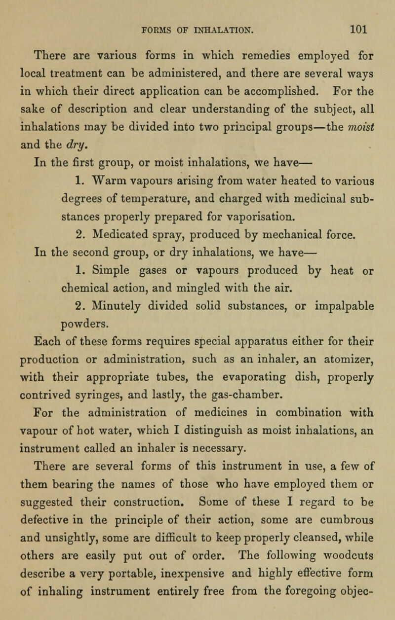 There are various forms in which remedies employed for local treatment can be administered, and there are several ways in which their direct application can be accomplished. For the sake of description and clear understanding of the subject, all inhalations may be divided into two principal groups—the moist and the dry. In the first group, or moist inhalations, we have— 1. Warm vapours arising from water heated to various degrees of temperature, and charged with medicinal sub- stances properly prepared for vaporisation. 2. Medicated spray, produced by mechanical force. In the second group, or dry inhalations, we have— 1. Simple gases or vapours produced by heat or chemical action, and mingled with the air. 2. Minutely divided solid substances, or impalpable powders. Each of these forms requires special apparatus either for their production or administration, such as an inhaler, an atomizer, with their appropriate tubes, the evaporating dish, properly contrived syringes, and lastly, the gas-chamber. For the administration of medicines in combination with vapour of hot water, which I distinguish as moist inhalations, an instrument called an inhaler is necessary. There are several forms of this instrument in use, a few of them bearing the names of those who have employed them or suggested their construction. Some of these I regard to be defective in the principle of their action, some are cumbrous and unsightly, some are difficult to keep properly cleansed, while others are easily put out of order. The following woodcuts describe a very portable, inexpensive and highly effective form of inhaling instrument entirely free from the foregoing objec-