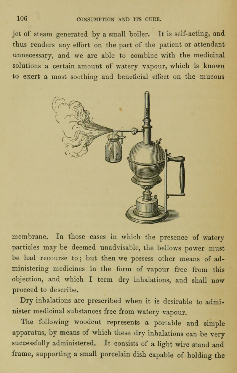 jet of steam generated by a small boiler. It is self-acting, and thus renders any effort on the part of the patient or attendant unnecessary, and we are able to combine with the medicinal solutions a certain amount of watery vapour, which is known to exert a most soothing and beneficial effect on the mucous membrane. In those cases in which the presence of watery particles may be deemed unadvisable, the bellows power must be had recourse to; but then we possess other means of ad- ministering medicines in the form of vapour free from this objection, and which I term dry inhalations, and shall now proceed to describe. Dry inhalations are prescribed when it is desirable to admi- nister medicinal substances free from watery vapour. The following woodcut represents a portable and simple apparatus, by means of which these dry inhalations can be very successfully administered. It consists of a light wire stand and frame, supporting a small porcelain dish capable of holding the