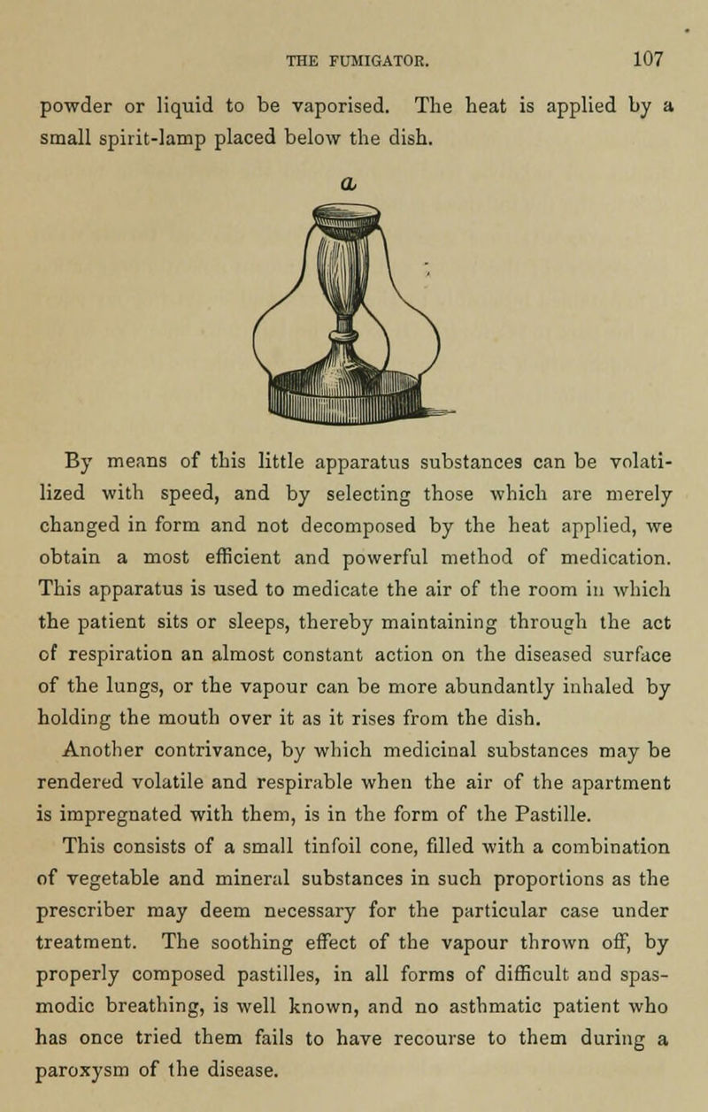 powder or liquid to be vaporised. The heat is applied by a small spirit-lamp placed below the dish. By means of this little apparatus substances can be volati- lized with speed, and by selecting those which are merely changed in form and not decomposed by the heat applied, we obtain a most efficient and powerful method of medication. This apparatus is used to medicate the air of the room in which the patient sits or sleeps, thereby maintaining through the act of respiration an almost constant action on the diseased surface of the lungs, or the vapour can be more abundantly inhaled by holding the mouth over it as it rises from the dish. Another contrivance, by which medicinal substances may be rendered volatile and respirable when the air of the apartment is impregnated with them, is in the form of the Pastille. This consists of a small tinfoil cone, filled with a combination of vegetable and mineral substances in such proportions as the prescriber may deem necessary for the particular case under treatment. The soothing effect of the vapour thrown off, by properly composed pastilles, in all forms of difficult and spas- modic breathing, is well known, and no asthmatic patient who has once tried them fails to have recourse to them during a paroxysm of the disease.