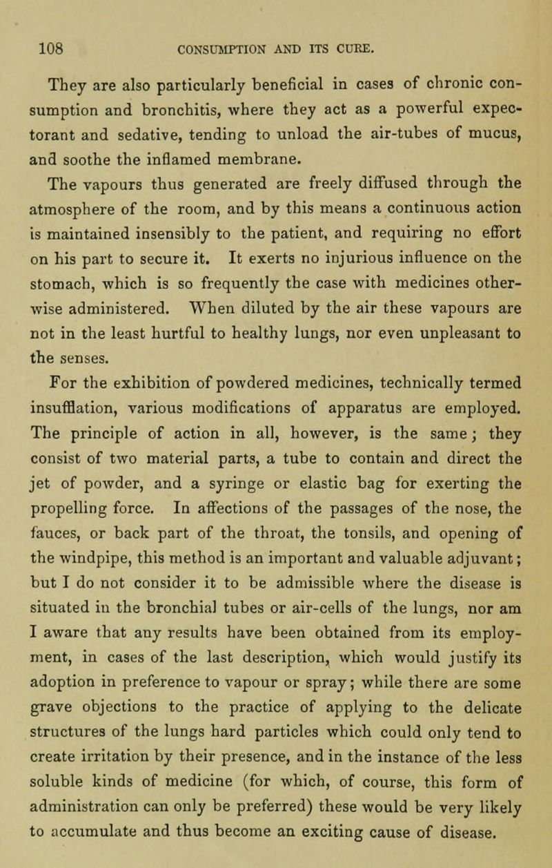 They are also particularly beneficial in cases of chronic con- sumption and bronchitis, where they act as a powerful expec- torant and sedative, tending to unload the air-tubes of mucus, and soothe the inflamed membrane. The vapours thus generated are freely diffused through the atmosphere of the room, and by this means a continuous action is maintained insensibly to the patient, and requiring no effort on his part to secure it. It exerts no injurious influence on the stomach, which is so frequently the case with medicines other- wise administered. When diluted by the air these vapours are not in the least hurtful to healthy lungs, nor even unpleasant to the senses. For the exhibition of powdered medicines, technically termed insufflation, various modifications of apparatus are employed. The principle of action in all, however, is the same; they consist of two material parts, a tube to contain and direct the jet of powder, and a syringe or elastic bag for exerting the propelling force. In affections of the passages of the nose, the fauces, or back part of the throat, the tonsils, and opening of the windpipe, this method is an important and valuable adjuvant; but I do not consider it to be admissible where the disease is situated in the bronchial tubes or air-cells of the lungs, nor am I aware that any results have been obtained from its employ- ment, in cases of the last description, which would justify its adoption in preference to vapour or spray; while there are some grave objections to the practice of applying to the delicate structures of the lungs hard particles which could only tend to create irritation by their presence, and in the instance of the less soluble kinds of medicine (for which, of course, this form of administration can only be preferred) these would be very likely to accumulate and thus become an exciting cause of disease.