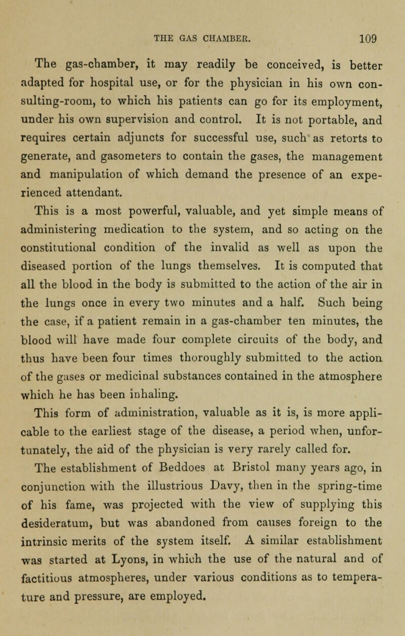 The gas-chamber, it may readily be conceived, is better adapted for hospital use, or for the physician in his own con- sulting-room, to which his patients can go for its employment, under his own supervision and control. It is not portable, and requires certain adjuncts for successful use, such as retorts to generate, and gasometers to contain the gases, the management and manipulation of which demand the presence of an expe- rienced attendant. This is a most powerful, valuable, and yet simple means of administering medication to the system, and so acting on the constitutional condition of the invalid as well as upon the diseased portion of the lungs themselves. It is computed that all the blood in the body is submitted to the action of the air in the lungs once in every two minutes and a half. Such being the case, if a patient remain in a gas-chamber ten minutes, the blood will have made four complete circuits of the body, and thus have been four times thoroughly submitted to the action of the gases or medicinal substances contained in the atmosphere which he has been inhaling. This form of administration, valuable as it is, is more appli- cable to the earliest stage of the disease, a period when, unfor- tunately, the aid of the physician is very rarely called for. The establishment of Beddoes at Bristol many years ago, in conjunction with the illustrious Davy, then in the spring-time of his fame, was projected with the view of supplying this desideratum, but was abandoned from causes foreign to the intrinsic merits of the system itself. A similar establishment was started at Lyons, in which the use of the natural and of factitious atmospheres, under various conditions as to tempera- ture and pressure, are employed.