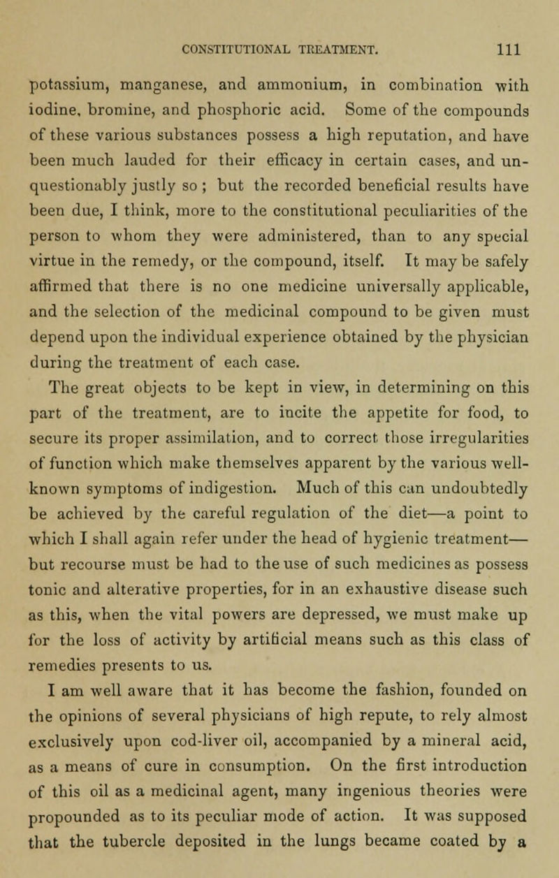 potassium, manganese, and ammonium, in combination with iodine, bromine, and phosphoric acid. Some of the compounds of these various substances possess a high reputation, and have been much lauded for their efficacy in certain cases, and un- questionably justly so ; but the recorded beneficial results have been due, I think, more to the constitutional peculiarities of the person to whom they were administered, than to any special virtue in the remedy, or the compound, itself. It may be safely affirmed that there is no one medicine universally applicable, and the selection of the medicinal compound to be given must depend upon the individual experience obtained by the physician during the treatment of each case. The great objects to be kept in view, in determining on this part of the treatment, are to incite the appetite for food, to secure its proper assimilation, and to correct those irregularities of function which make themselves apparent by the various well- known symptoms of indigestion. Much of this can undoubtedly be achieved by the careful regulation of the diet—a point to which I shall again refer under the head of hygienic treatment— but recourse must be had to the use of such medicines as possess tonic and alterative properties, for in an exhaustive disease such as this, when the vital powers are depressed, we must make up for the loss of activity by artificial means such as this class of remedies presents to us. I am well aware that it has become the fashion, founded on the opinions of several physicians of high repute, to rely almost exclusively upon cod-liver oil, accompanied by a mineral acid, as a means of cure in consumption. On the first introduction of this oil as a medicinal agent, many ingenious theories were propounded as to its peculiar mode of action. It was supposed that the tubercle deposited in the lungs became coated by a