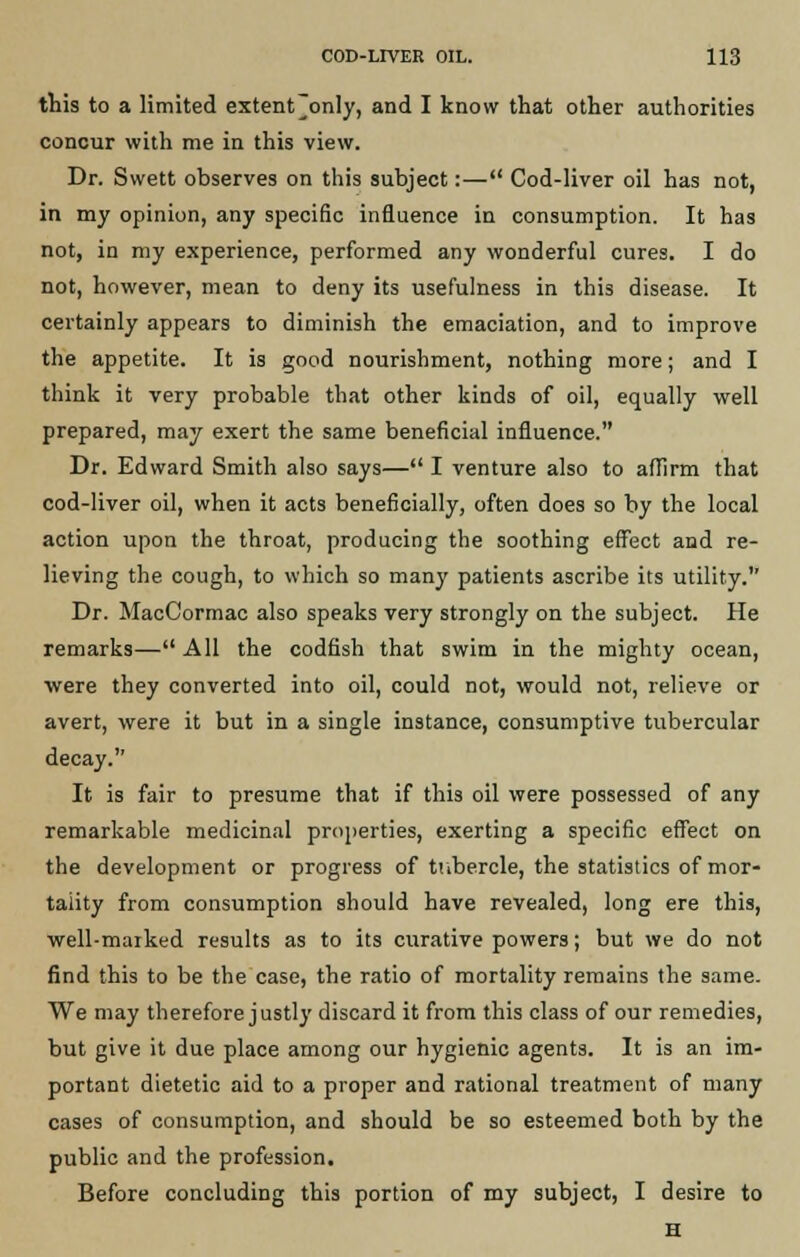 this to a limited extent'only, and I know that other authorities concur with me in this view. Dr. Swett observes on this subject:— Cod-liver oil has not, in my opinion, any specific influence in consumption. It has not, in my experience, performed any wonderful cures. I do not, however, mean to deny its usefulness in this disease. It certainly appears to diminish the emaciation, and to improve the appetite. It is good nourishment, nothing more; and I think it very probable that other kinds of oil, equally well prepared, may exert the same beneficial influence. Dr. Edward Smith also says— I venture also to affirm that cod-liver oil, when it acts beneficially, often does so by the local action upon the throat, producing the soothing effect and re- lieving the cough, to which so many patients ascribe its utility. Dr. MacCormac also speaks very strongly on the subject. He remarks— All the codfish that swim in the mighty ocean, were they converted into oil, could not, would not, relieve or avert, were it but in a single instance, consumptive tubercular decay. It is fair to presume that if this oil were possessed of any remarkable medicinal properties, exerting a specific effect on the development or progress of tubercle, the statistics of mor- tality from consumption should have revealed, long ere this, well-maiked results as to its curative powers; but we do not find this to be the case, the ratio of mortality remains the same. We may therefore justly discard it from this class of our remedies, but give it due place among our hygienic agents. It is an im- portant dietetic aid to a proper and rational treatment of many cases of consumption, and should be so esteemed both by the public and the profession. Before concluding this portion of my subject, I desire to H