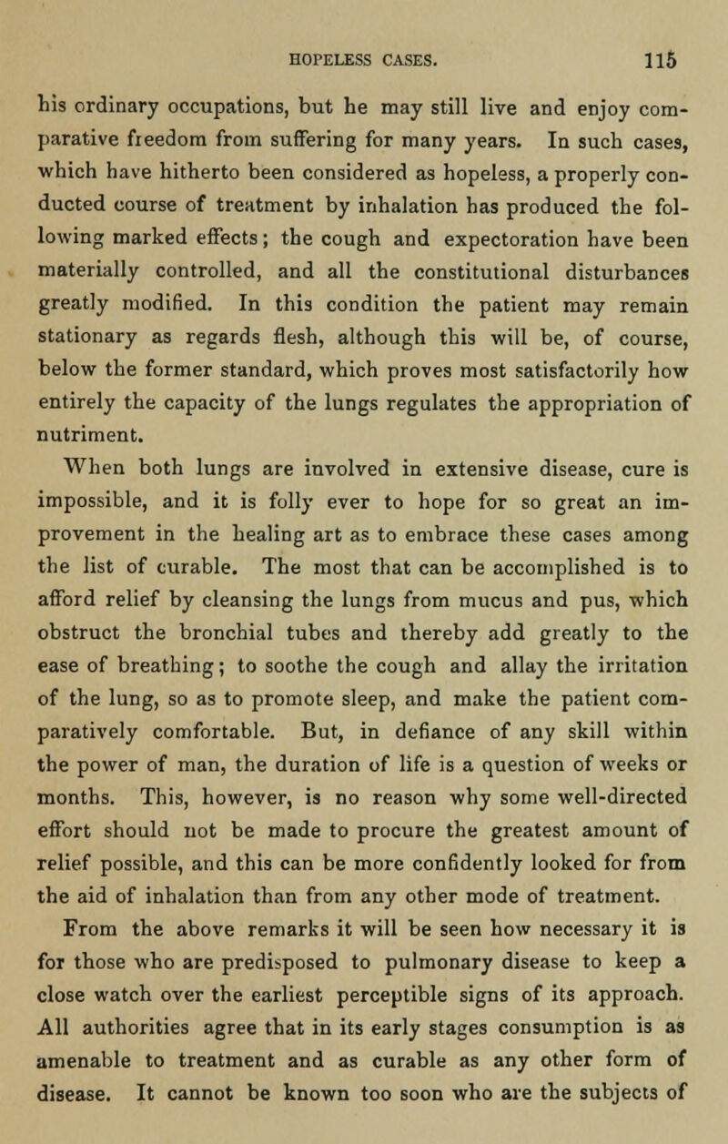his ordinary occupations, but he may still live and enjoy com- parative freedom from suffering for many years. In such cases, which have hitherto been considered as hopeless, a properly con- ducted course of treatment by inhalation has produced the fol- lowing marked effects; the cough and expectoration have been materially controlled, and all the constitutional disturbances greatly modified. In this condition the patient may remain stationary as regards flesh, although this will be, of course, below the former standard, which proves most satisfactorily how entirely the capacity of the lungs regulates the appropriation of nutriment. When both lungs are involved in extensive disease, cure is impossible, and it is folly ever to hope for so great an im- provement in the healing art as to embrace these cases among the list of curable. The most that can be accomplished is to afford relief by cleansing the lungs from mucus and pus, which obstruct the bronchial tubes and thereby add greatly to the ease of breathing; to soothe the cough and allay the irritation of the lung, so as to promote sleep, and make the patient com- paratively comfortable. But, in defiance of any skill within the power of man, the duration of life is a question of weeks or months. This, however, is no reason why some well-directed effort should not be made to procure the greatest amount of relief possible, and this can be more confidently looked for from the aid of inhalation than from any other mode of treatment. From the above remarks it will be seen how necessary it is for those who are predisposed to pulmonary disease to keep a close watch over the earliest perceptible signs of its approach. All authorities agree that in its early stages consumption is as amenable to treatment and as curable as any other form of disease. It cannot be known too soon who are the subjects of