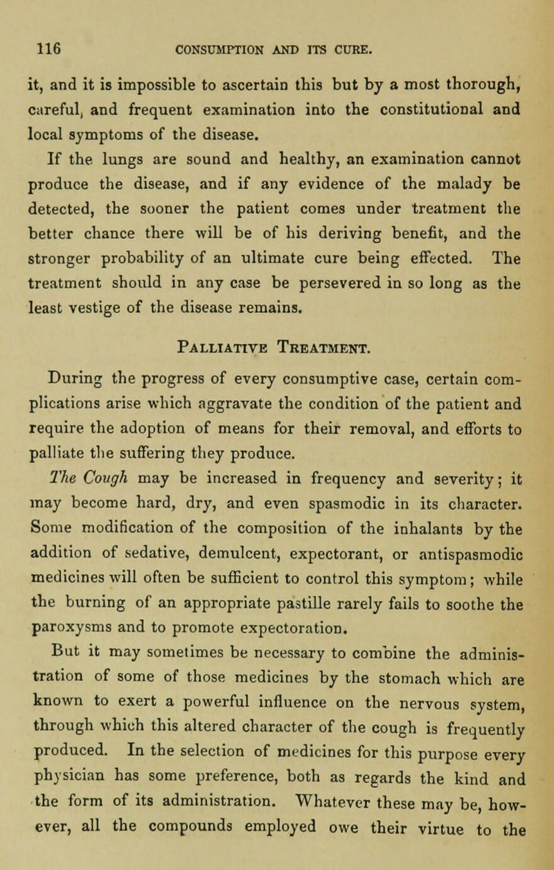 it, and it is impossible to ascertain this but by a most thorough, careful, and frequent examination into the constitutional and local symptoms of the disease. If the lungs are sound and healthy, an examination cannot produce the disease, and if any evidence of the malady be detected, the sooner the patient comes under treatment the better chance there will be of his deriving benefit, and the stronger probability of an ultimate cure being effected. The treatment should in any case be persevered in so long as the least vestige of the disease remains. Palliative Treatment. During the progress of every consumptive case, certain com- plications arise which aggravate the condition of the patient and require the adoption of means for their removal, and efforts to palliate the suffering they produce. The Cough may be increased in frequency and severity; it may become hard, dry, and even spasmodic in its character. Some modification of the composition of the inhalants by the addition of sedative, demulcent, expectorant, or antispasmodic medicines will often be sufficient to control this symptom; while the burning of an appropriate pastille rarely fails to soothe the paroxysms and to promote expectoration. But it may sometimes be necessary to combine the adminis- tration of some of those medicines by the stomach which are known to exert a powerful influence on the nervous system, through which this altered character of the cough is frequently produced. In the selection of medicines for this purpose every physician has some preference, both as regards the kind and the form of its administration. Whatever these may be, how- ever, all the compounds employed owe their virtue to the