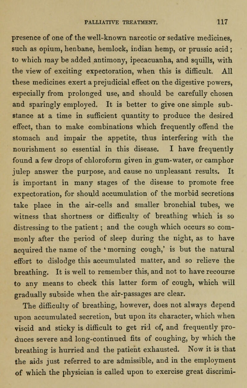 presence of one of the well-known narcotic or sedative medicines, such as opium, henbane, hemlock, indian hemp, or prussic acid; to which may be added antimony, ipecacuanha, and squills, with the view of exciting expectoration, when this is difficult. All these medicines exert a prejudicial effect on the digestive powers, especially from prolonged use, and should be carefully chosen and sparingly employed. It is better to give one simple sub- stance at a time in sufficient quantity to produce the desired effect, than to make combinations which frequently offend the stomach and impair the appetite, thus interfering with the nourishment so essential in this disease. I have frequently found a few drops of chloroform given in gum-water, or camphor julep answer the purpose, and cause no unpleasant results. It is important in many stages of the disease to promote free expectoration, for should accumulation of the morbid secretions take place in the air-cells and smaller bronchial tubes, we witness that shortness or difficulty of breathing which is so distressing to the patient; and the cough which occurs so com- monly after the period of sleep during the night, as to have acquired the name of the ' morning cough,' is but the natural effort to dislodge this accumulated matter, and so relieve the breathing. It is well to remember this, and not to have recourse to any means to check this latter form of cough, which will gradually subside when the air-passages are clear. The difficulty of breathing, however, does not always depend upon accumulated secretion, but upon its character, which when viscid and sticky is difficult to get rid of, and frequently pro- duces severe and long-continued fits of coughing, by which the breathing is hurried and the patient exhausted. Now it is that the aids just referred to are admissible, and in the employment of which the physician is called upon to exercise great discrimi-