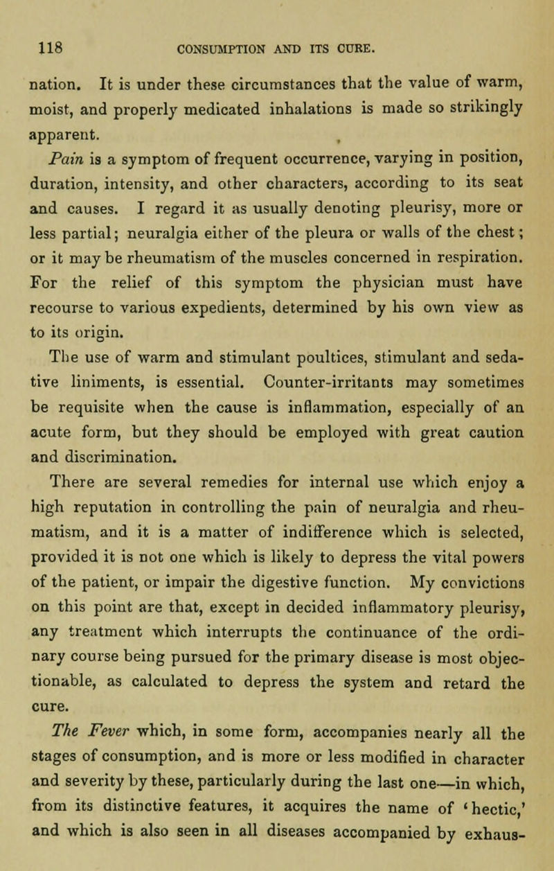 nation. It is under these circumstances that the value of warm, moist, and properly medicated inhalations is made so strikingly apparent. Pain is a symptom of frequent occurrence, varying in position, duration, intensity, and other characters, according to its seat and causes. I regard it as usually denoting pleurisy, more or less partial; neuralgia either of the pleura or walls of the chest; or it maybe rheumatism of the muscles concerned in respiration. For the relief of this symptom the physician must have recourse to various expedients, determined by his own view as to its origin. The use of warm and stimulant poultices, stimulant and seda- tive liniments, is essential. Counter-irritants may sometimes be requisite when the cause is inflammation, especially of an acute form, but they should be employed with great caution and discrimination. There are several remedies for internal use which enjoy a high reputation in controlling the pain of neuralgia and rheu- matism, and it is a matter of indifference which is selected, provided it is not one which is likely to depress the vital powers of the patient, or impair the digestive function. My convictions on this point are that, except in decided inflammatory pleurisy, any treatment which interrupts the continuance of the ordi- nary course being pursued for the primary disease is most objec- tionable, as calculated to depress the system and retard the cure. The Fever which, in some form, accompanies nearly all the stages of consumption, and is more or less modified in character and severity by these, particularly during the last one—in which, from its distinctive features, it acquires the name of ' hectic ' and which is also seen in all diseases accompanied by exhaus-