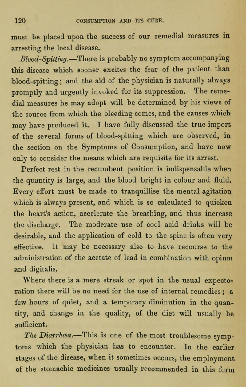 must be placed upon the success of our remedial measures in arresting the local disease. Blood-Spitting.—There is probably no symptom accompanying this disease which sooner excites the fear of the patient than blood-spitting; and the aid of the physician is naturally always promptly and urgently invoked for its suppression. The reme- dial measures he may adopt will be determined by his views of the source from which the bleeding comes, and the causes which may have produced it. I have fully discussed the true import of the several forms of blood-spitting which are observed, in the section on the Symptoms of Consumption, and have now only to consider the means which are requisite for its arrest. Perfect rest in the recumbent position is indispensable when the quantity is large, and the blood bright in colour and fluid. Every effort must be made to tranquillise the mental agitation which is always present, and which is so calculated to quicken the heart's action, accelerate the breathing, and thus increase the discharge. The moderate use of cool acid drinks will be desirable, and the application of cold to the spine is often very effective. It may be necessary also to have recourse to the administration of the acetate of lead in combination with opium and digitalis. Where there is a mere streak or spot in the usual expecto- ration there will be no need for the use of internal remedies; a few hours of quiet, and a temporary diminution in the quan- tity, and change in the quality, of the diet will usually be sufficient. The Diarrhoea.—This is one of the most troublesome symp- toms which the physician has to encounter. In the earlier stages of the disease, when it sometimes occurs, the employment of the stomachic medicines usually recommended in this form
