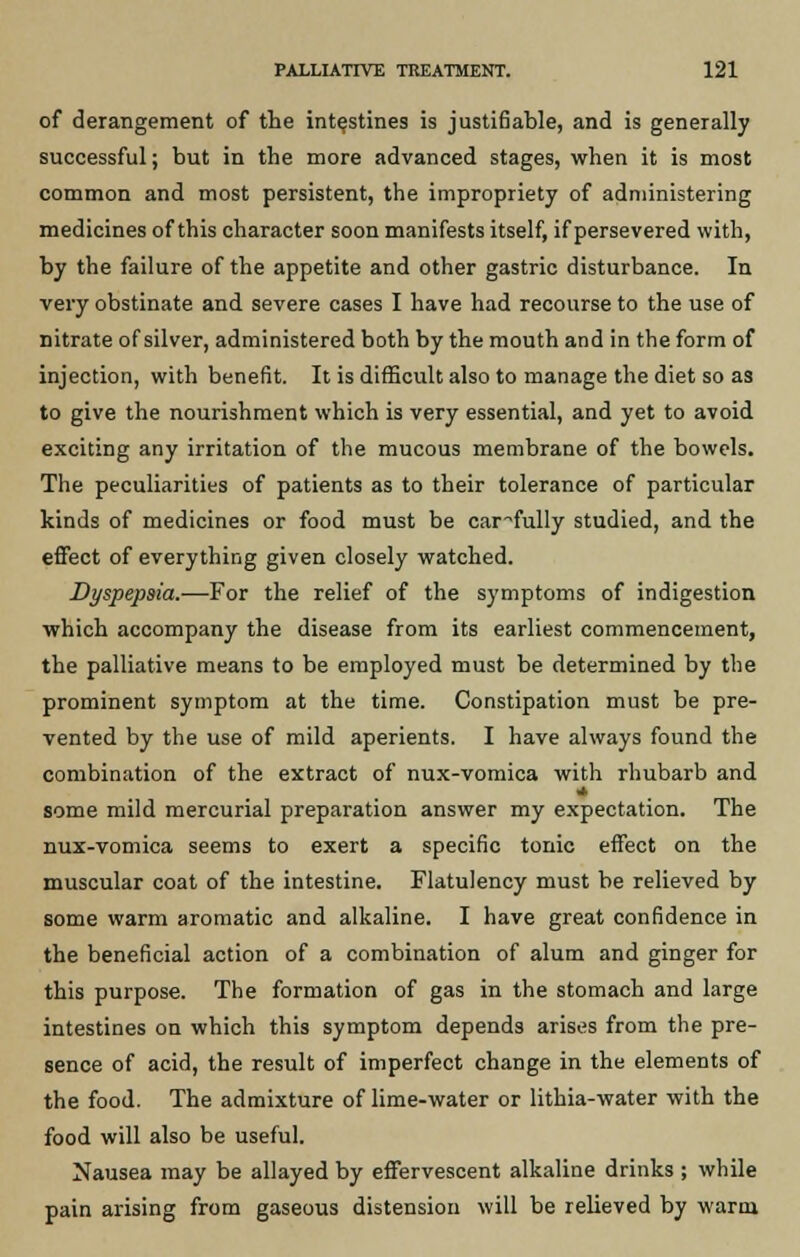 of derangement of the intestines is justifiable, and is generally successful; but in the more advanced stages, when it is most common and most persistent, the impropriety of administering medicines of this character soon manifests itself, if persevered with, by the failure of the appetite and other gastric disturbance. In very obstinate and severe cases I have had recourse to the use of nitrate of silver, administered both by the mouth and in the form of injection, with benefit. It is difficult also to manage the diet so as to give the nourishment which is very essential, and yet to avoid exciting any irritation of the mucous membrane of the bowels. The peculiarities of patients as to their tolerance of particular kinds of medicines or food must be carefully studied, and the effect of everything given closely watched. Dyspepsia.—For the relief of the symptoms of indigestion which accompany the disease from its earliest commencement, the palliative means to be employed must be determined by the prominent symptom at the time. Constipation must be pre- vented by the use of mild aperients. I have always found the combination of the extract of nux-vomica with rhubarb and some mild mercurial preparation answer my expectation. The nux-vomica seems to exert a specific tonic effect on the muscular coat of the intestine. Flatulency must be relieved by some warm aromatic and alkaline. I have great confidence in the beneficial action of a combination of alum and ginger for this purpose. The formation of gas in the stomach and large intestines on which this symptom depends arises from the pre- sence of acid, the result of imperfect change in the elements of the food. The admixture of lime-water or lithia-water with the food will also be useful. Nausea may be allayed by effervescent alkaline drinks ; while pain arising from gaseous distension will be relieved by warm