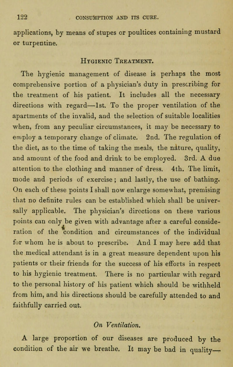 applications, by means of stupes or poultices containing mustard or turpentine. Hygienic Treatment. The hygienic management of disease is perhaps the most comprehensive portion of a physician's duty in prescribing for the treatment of his patient. It includes all the necessary directions with regard—1st. To the proper ventilation of the apartments of the invalid, and the selection of suitable localities when, from any peculiar circumstances, it may be necessary to employ a temporary change of climate. 2nd. The regulation of the diet, as to the time of taking the meals, the nature, quality, and amount of the food and drink to be employed. 3rd. A due attention to the clothing and manner of dress. 4th. The limit, mode and periods of exercise ; and lastly, the use of bathing. On each of these points I shall now enlarge somewhat, premising that no definite rules can be established which shall be univer- sally applicable. The physician's directions on these various points can only be given with advantage after a careful conside- ration of the condition and circumstances of the individual for whom he is about to prescribe. And I may here add that the medical attendant is in a great measure dependent upon his patients or their friends for the success of his efforts in respect to his hygienic treatment. There is no particular with regard to the personal history of his patient which should be withheld from him, and his directions should be carefully attended to and faithfully carried out. On Ventilation. A large proportion of our diseases are produced by the condition of the air we breathe. It may be bad in quality