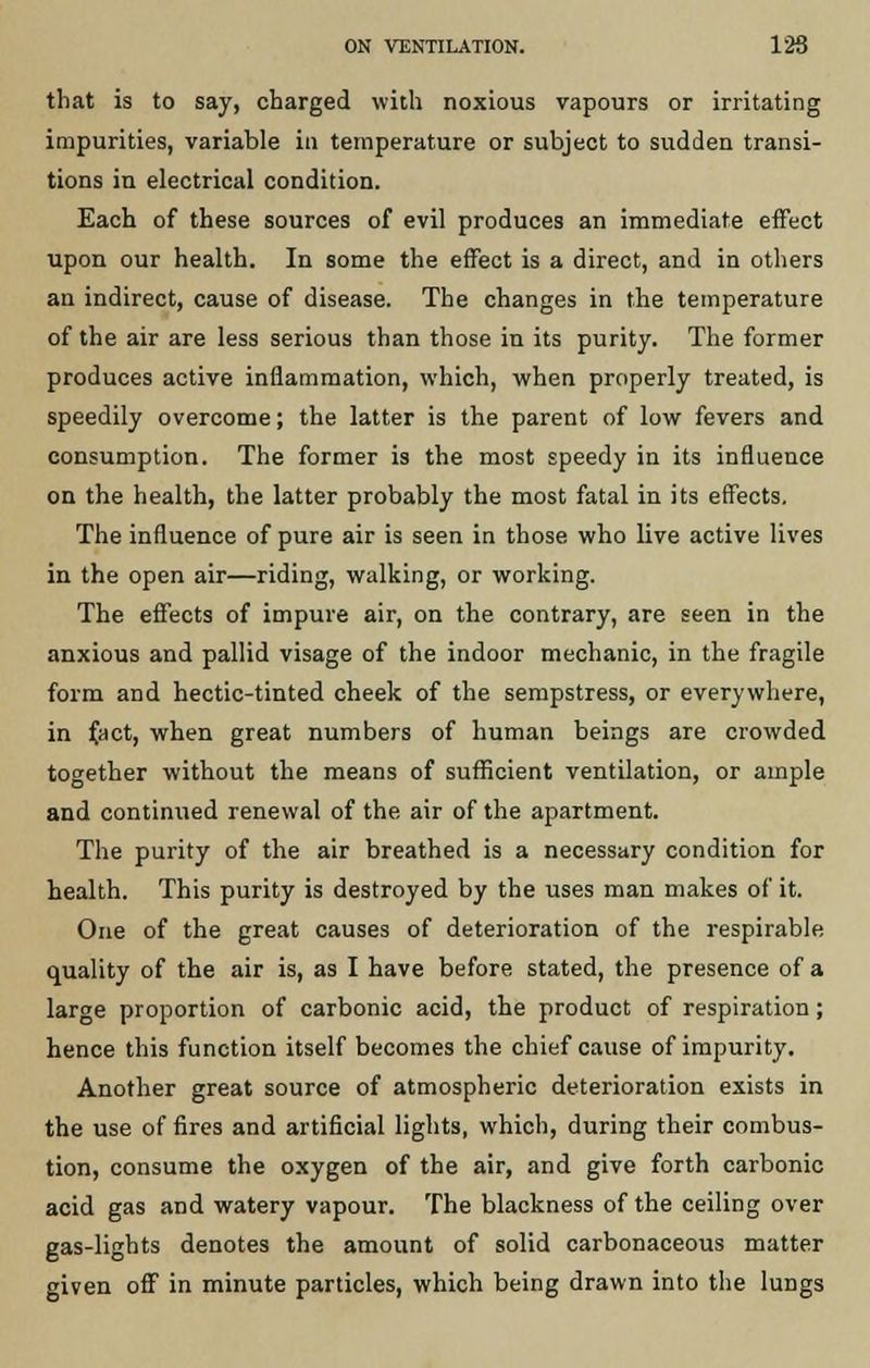 ON VENTILATION. 126 that is to say, charged with noxious vapours or irritating impurities, variable in temperature or subject to sudden transi- tions in electrical condition. Each of these sources of evil produces an immediate effect upon our health. In some the effect is a direct, and in others an indirect, cause of disease. The changes in the temperature of the air are less serious than those in its purity. The former produces active inflammation, which, when properly treated, is speedily overcome; the latter is the parent of low fevers and consumption. The former is the most speedy in its influence on the health, the latter probably the most fatal in its effects. The influence of pure air is seen in those who live active lives in the open air—riding, walking, or working. The effects of impure air, on the contrary, are seen in the anxious and pallid visage of the indoor mechanic, in the fragile form and hectic-tinted cheek of the sempstress, or everywhere, in f.act, when great numbers of human beings are crowded together without the means of sufficient ventilation, or ample and continued renewal of the air of the apartment. The purity of the air breathed is a necessary condition for health. This purity is destroyed by the uses man makes of it. One of the great causes of deterioration of the respirable quality of the air is, as I have before stated, the presence of a large proportion of carbonic acid, the product of respiration; hence this function itself becomes the chief cause of impurity. Another great source of atmospheric deterioration exists in the use of fires and artificial lights, which, during their combus- tion, consume the oxygen of the air, and give forth carbonic acid gas and watery vapour. The blackness of the ceiling over gas-lights denotes the amount of solid carbonaceous matter given off in minute particles, which being drawn into the lungs