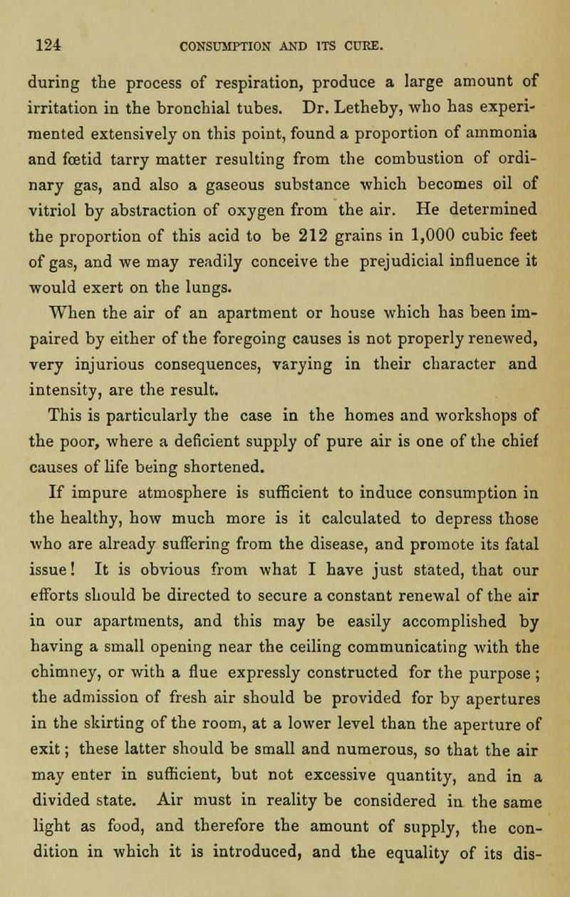 during the process of respiration, produce a large amount of irritation in the bronchial tubes. Dr. Letheby, who has experi- mented extensively on this point, found a proportion of ammonia and foetid tarry matter resulting from the combustion of ordi- nary gas, and also a gaseous substance which becomes oil of vitriol by abstraction of oxygen from the air. He determined the proportion of this acid to be 212 grains in 1,000 cubic feet of gas, and we may readily conceive the prejudicial influence it would exert on the lungs. When the air of an apartment or house which has been im- paired by either of the foregoing causes is not properly renewed, very injurious consequences, varying in their character and intensity, are the result. This is particularly the case in the homes and workshops of the poor, where a deficient supply of pure air is one of the chief causes of life being shortened. If impure atmosphere is sufficient to induce consumption in the healthy, how much more is it calculated to depress those who are already suffering from the disease, and promote its fatal issue! It is obvious from what I have just stated, that our efforts should be directed to secure a constant renewal of the air in our apartments, and this may be easily accomplished by having a small opening near the ceiling communicating with the chimney, or with a flue expressly constructed for the purpose ; the admission of fresh air should be provided for by apertures in the skirting of the room, at a lower level than the aperture of exit; these latter should be small and numerous, so that the air may enter in sufficient, but not excessive quantity, and in a divided state. Air must in reality be considered in the same light as food, and therefore the amount of supply, the con- dition in which it is introduced, and the equality of its dis-