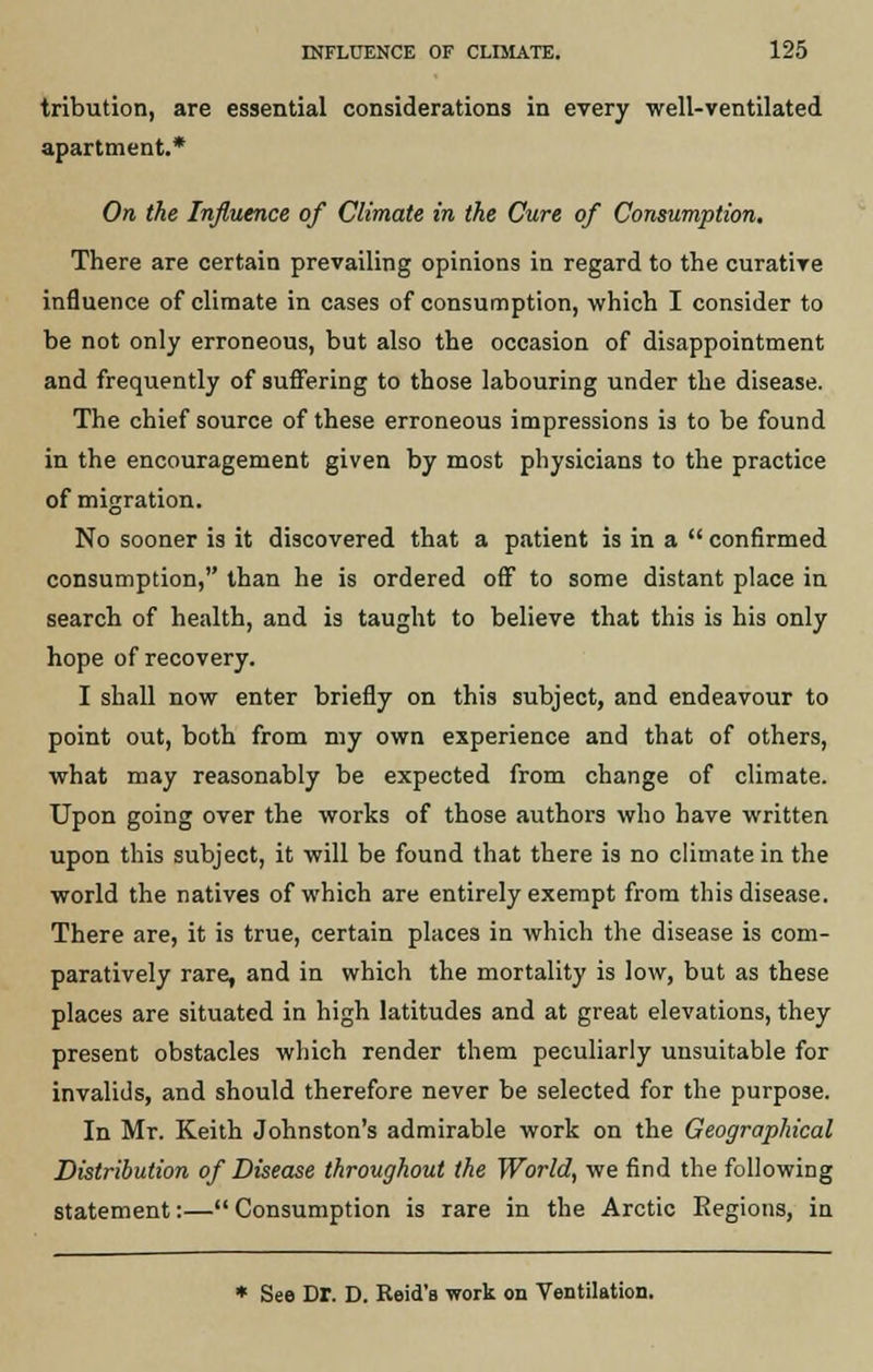 tribution, are essential considerations in every well-ventilated apartment.* On the Influence of Climate in the Cure of Consumption. There are certain prevailing opinions in regard to the curative influence of climate in cases of consumption, which I consider to be not only erroneous, but also the occasion of disappointment and frequently of suffering to those labouring under the disease. The chief source of these erroneous impressions is to be found in the encouragement given by most physicians to the practice of migration. No sooner is it discovered that a patient is in a  confirmed consumption, than he is ordered off to some distant place in search of health, and is taught to believe that this is his only hope of recovery. I shall now enter briefly on this subject, and endeavour to point out, both from my own experience and that of others, what may reasonably be expected from change of climate. Upon going over the works of those authors who have written upon this subject, it will be found that there is no climate in the world the natives of which are entirely exempt from this disease. There are, it is true, certain places in which the disease is com- paratively rare, and in which the mortality is low, but as these places are situated in high latitudes and at great elevations, they present obstacles which render them peculiarly unsuitable for invalids, and should therefore never be selected for the purpose. In Mr. Keith Johnston's admirable work on the Geographical Distribution of Disease throughout the World, we find the following statement:— Consumption is rare in the Arctic Eegions, in * See Dr. D. Reid's work on Ventilation.