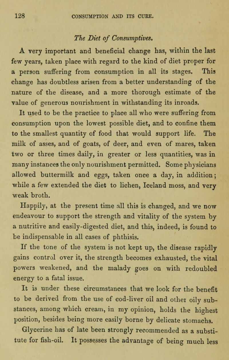 The Diet of Consumptives. A very important and beneficial change has, within the last few years, taken place with regard to the kind of diet proper for a person suffering from consumption in all its stages. This change has doubtless arisen from a better understanding of the nature of the disease, and a more thorough estimate of the value of generous nourishment in withstanding its inroads. It used to be the practice to place all who were suffering from consumption upon the lowest possible diet, and to confine them to the smallest quantity of food that would support life. The milk of asses, and of goats, of deer, and even of mares, taken two or three times daily, in greater or less quantities, was in many instances the only nourishment permitted. Some physicians allowed buttermilk and eggs, taken once a day, in addition; while a few extended the diet to lichen, Iceland moss, and very weak broth. Happily, at the present time all this is changed, and we now endeavour to support the strength and vitality of the system by a nutritive and easily-digested diet, and this, indeed, is found to be indispensable in all cases of phthisis. If the tone of the system is not kept up, the disease rapidly gains control over it, the strength becomes exhausted, the vital powers weakened, and the malady goes on with redoubled energy to a fatal issue. It is under these circumstances that we look for the benefit to be derived from the use of cod-liver oil and othei oily sub- stances, among which cream, in my opinion, holds the highest position, besides being more easily borne by delicate stomachs. Glycerine has of late been strongly recommended as a substi- tute for fish-oil. It possesses the advantage of being much less