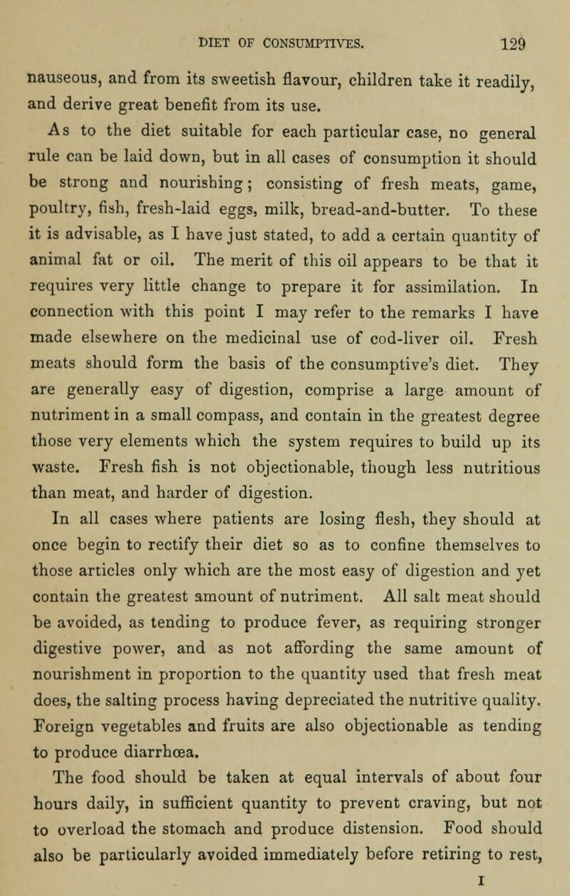nauseous, and from its sweetish flavour, children take it readily, and derive great benefit from its use. As to the diet suitable for each particular case, no general rule can be laid down, but in all cases of consumption it should be strong and nourishing; consisting of fresh meats, game, poultry, fish, fresh-laid eggs, milk, bread-and-butter. To these it is advisable, as I have just stated, to add a certain quantity of animal fat or oil. The merit of this oil appears to be that it requires very little change to prepare it for assimilation. In connection with this point I may refer to the remarks I have made elsewhere on the medicinal use of cod-liver oil. Fresh meats should form the basis of the consumptive's diet. They are generally easy of digestion, comprise a large amount of nutriment in a small compass, and contain in the greatest degree those very elements which the system requires to build up its waste. Fresh fish is not objectionable, though less nutritious than meat, and harder of digestion. In all cases where patients are losing flesh, they should at once begin to rectify their diet so as to confine themselves to those articles only which are the most easy of digestion and yet contain the greatest amount of nutriment. All salt meat should be avoided, as tending to produce fever, as requiring stronger digestive power, and as not affording the same amount of nourishment in proportion to the quantity used that fresh meat does, the salting process having depreciated the nutritive quality. Foreign vegetables and fruits are also objectionable as tending to produce diarrhoea. The food should be taken at equal intervals of about four hours daily, in sufficient quantity to prevent craving, but not to overload the stomach and produce distension. Food should also be particularly avoided immediately before retiring to rest, I